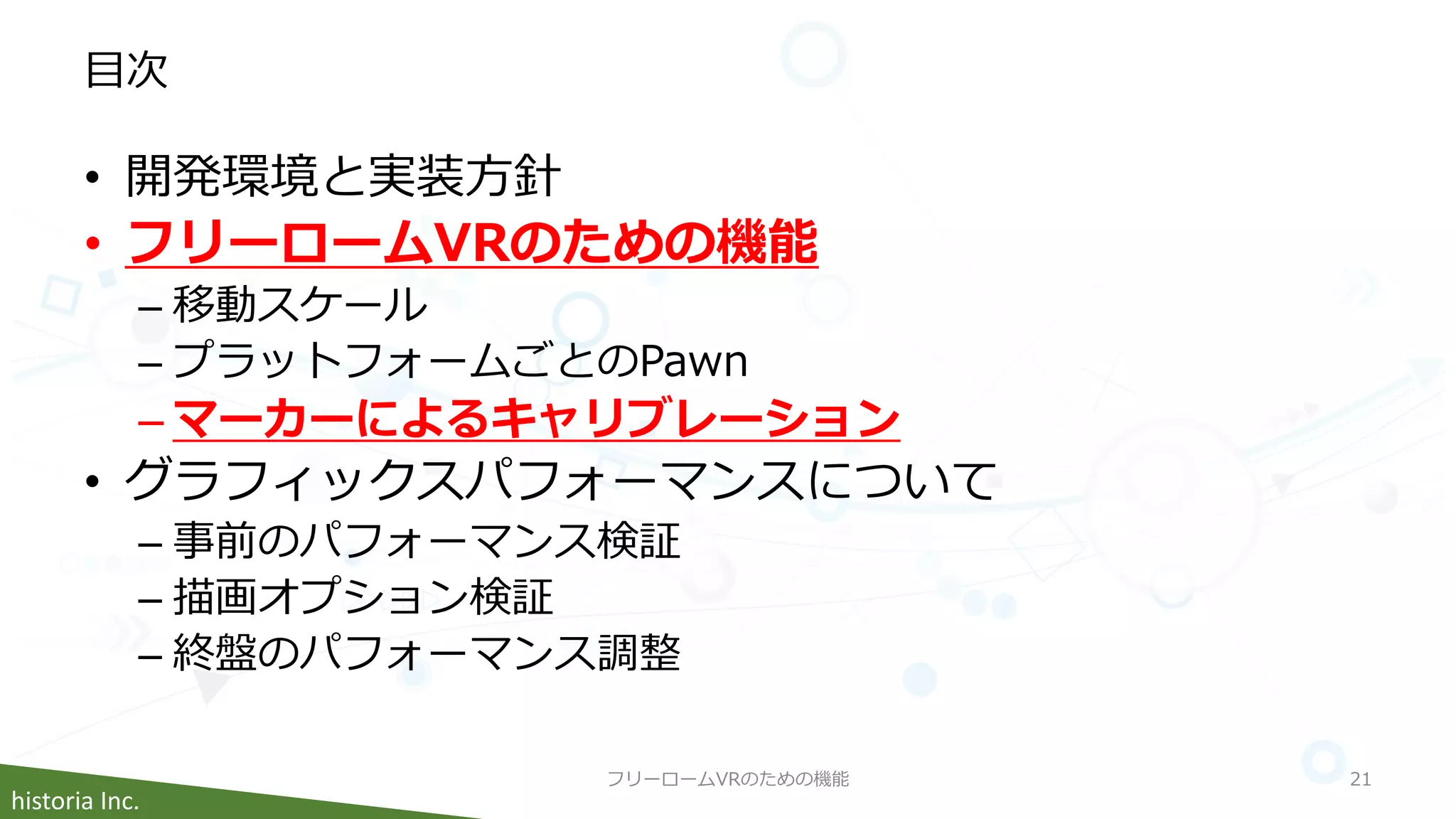 historia Inc.
目次
• 開発環境と実装方針
• フリーロームVRのための機能
– 移動スケール
– プラットフォームごとのPawn
– マーカーによるキャリブレーション
• グラフィックスパフォーマンスについて
– 事前のパフォーマンス検証
– 描画オプション検証
– 終盤のパフォーマンス調整
フリーロームVRのための機能 21
 