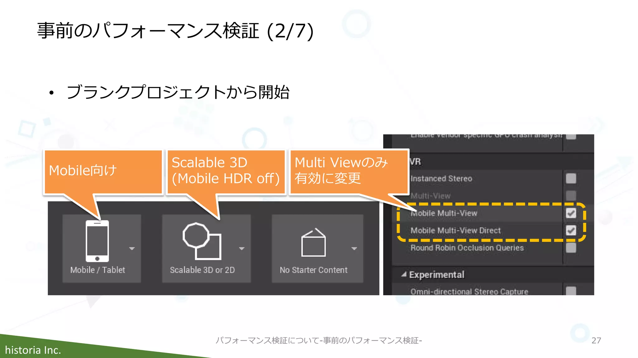 historia Inc.
事前のパフォーマンス検証 (2/7)
パフォーマンス検証について-事前のパフォーマンス検証- 27
• ブランクプロジェクトから開始
Mobile向け
Scalable 3D
(Mobile HDR off)
Multi Viewのみ
有効に変更
 
