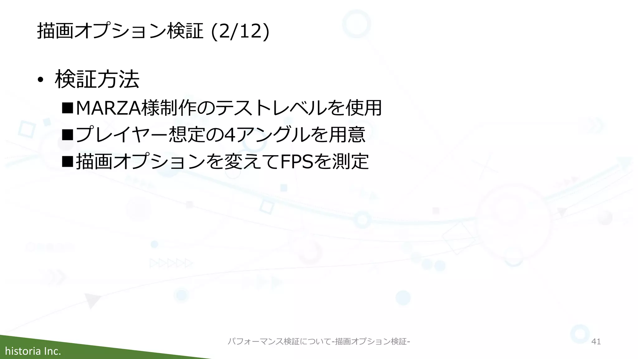 historia Inc.
描画オプション検証 (2/12)
• 検証方法
MARZA様制作のテストレベルを使用
プレイヤー想定の4アングルを用意
描画オプションを変えてFPSを測定
パフォーマンス検証について-描画オプション検証- 41
 