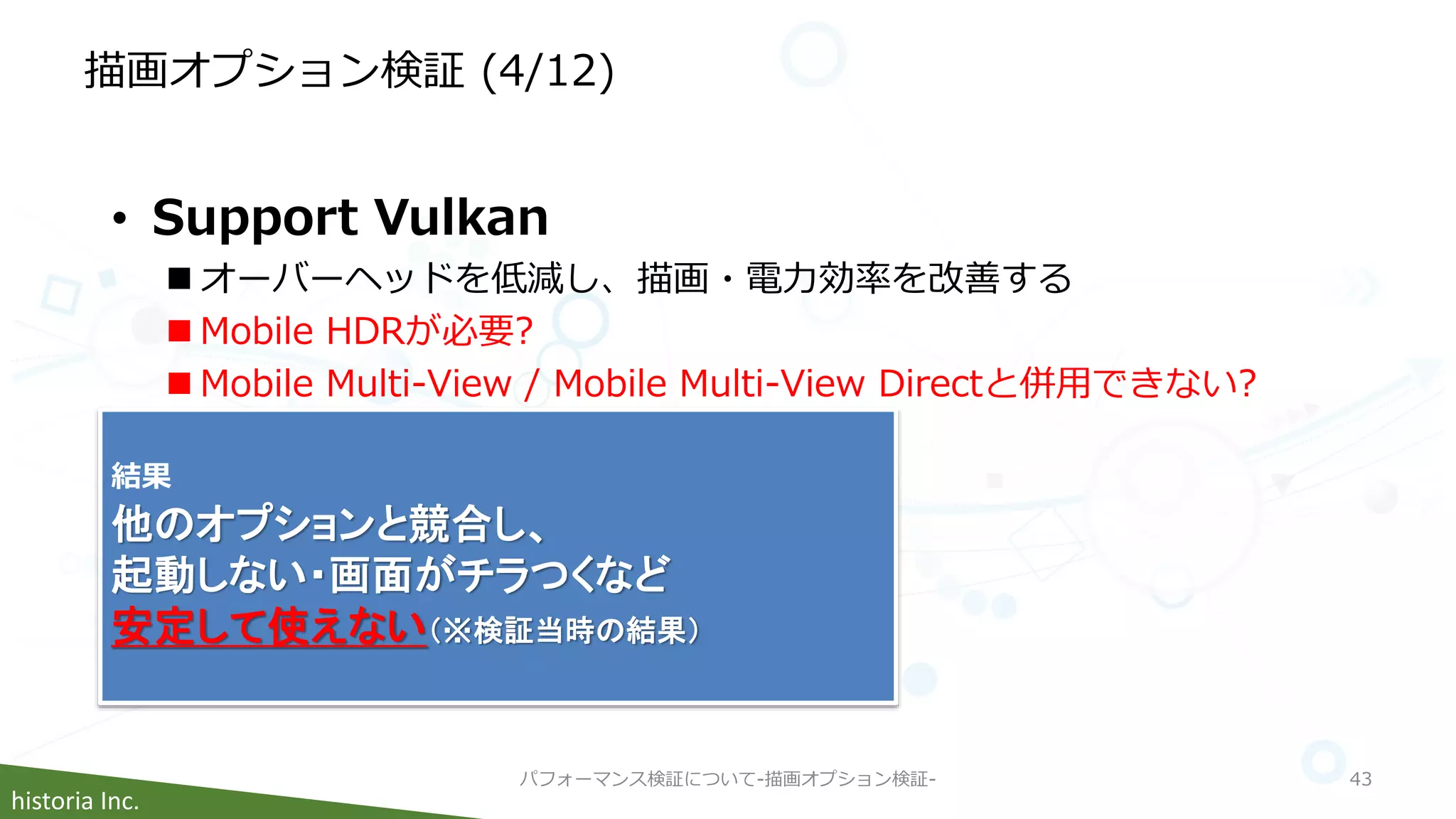 historia Inc.
描画オプション検証 (4/12)
パフォーマンス検証について-描画オプション検証- 43
• Support Vulkan
 オーバーヘッドを低減し、描画・電力効率を改善する
 Mobile HDRが必要?
 Mobile Multi-View / Mobile Multi-View Directと併用できない?
結果
他のオプションと競合し、
起動しない・画面がチラつくなど
安定して使えない（※検証当時の結果）
 