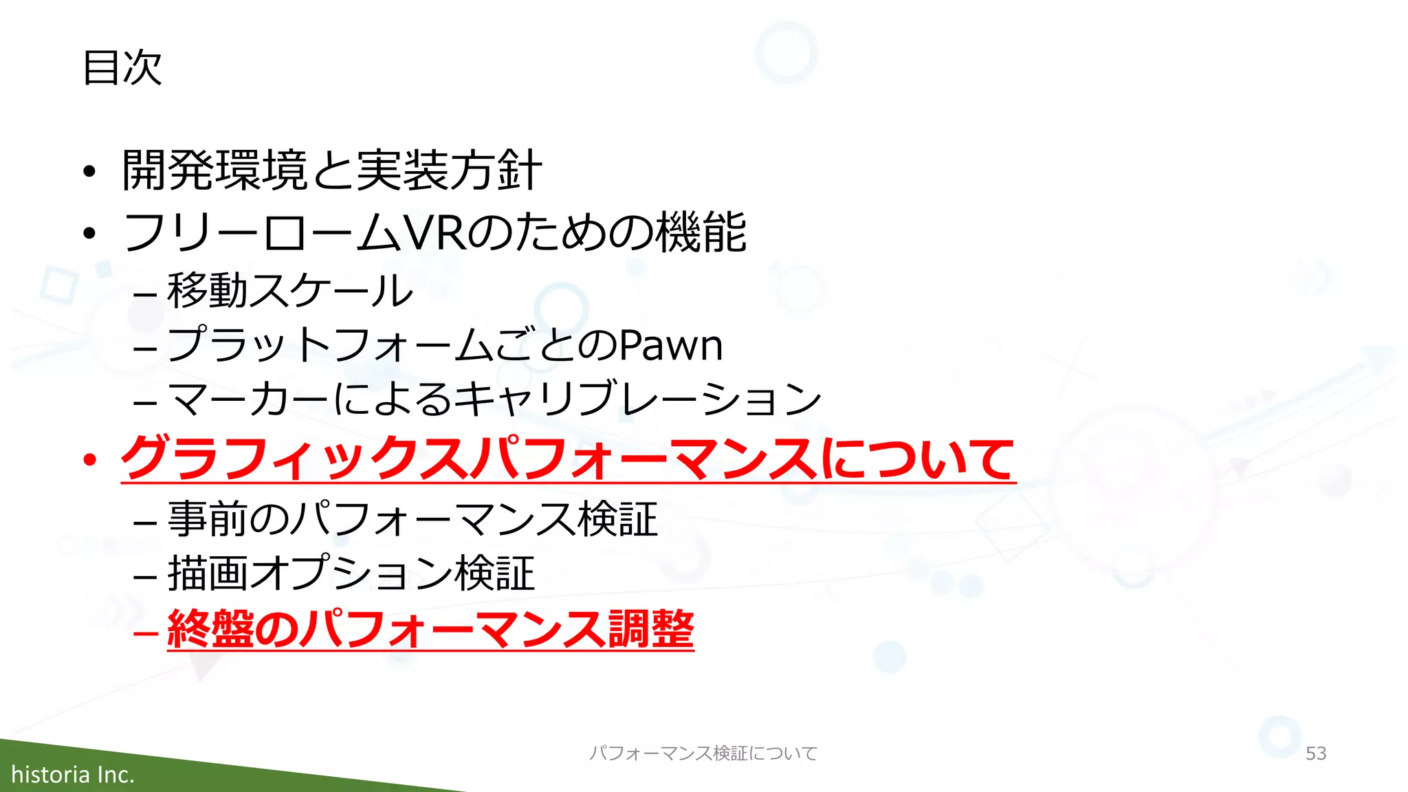 historia Inc.
目次
• 開発環境と実装方針
• フリーロームVRのための機能
– 移動スケール
– プラットフォームごとのPawn
– マーカーによるキャリブレーション
• グラフィックスパフォーマンスについて
– 事前のパフォーマンス検証
– 描画オプション検証
– 終盤のパフォーマンス調整
パフォーマンス検証について 53
 