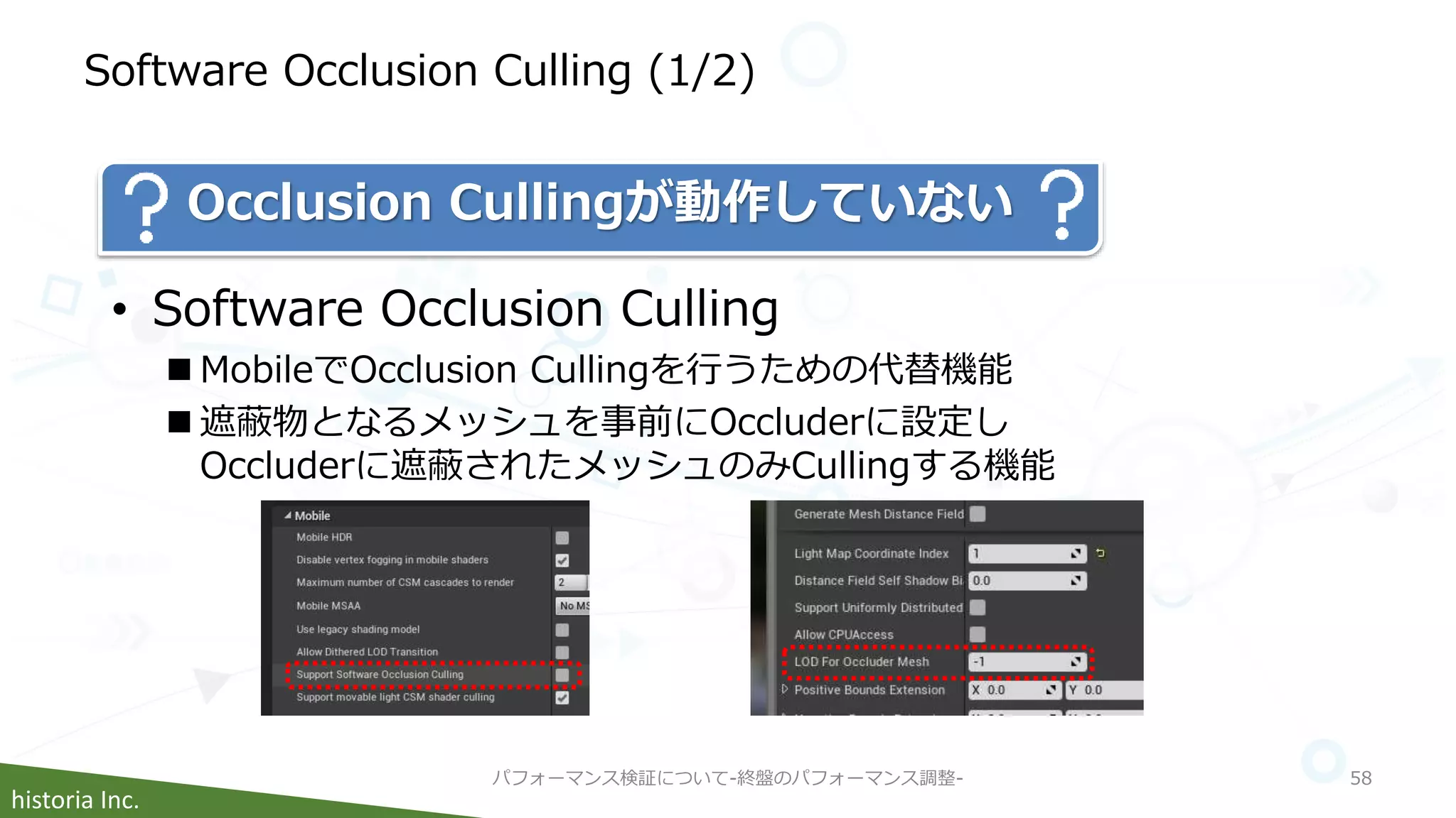 historia Inc.
Software Occlusion Culling (1/2)
パフォーマンス検証について-終盤のパフォーマンス調整- 58
• Software Occlusion Culling
 MobileでOcclusion Cullingを行うための代替機能
 遮蔽物となるメッシュを事前にOccluderに設定し
Occluderに遮蔽されたメッシュのみCullingする機能
Occlusion Cullingが動作していない
 