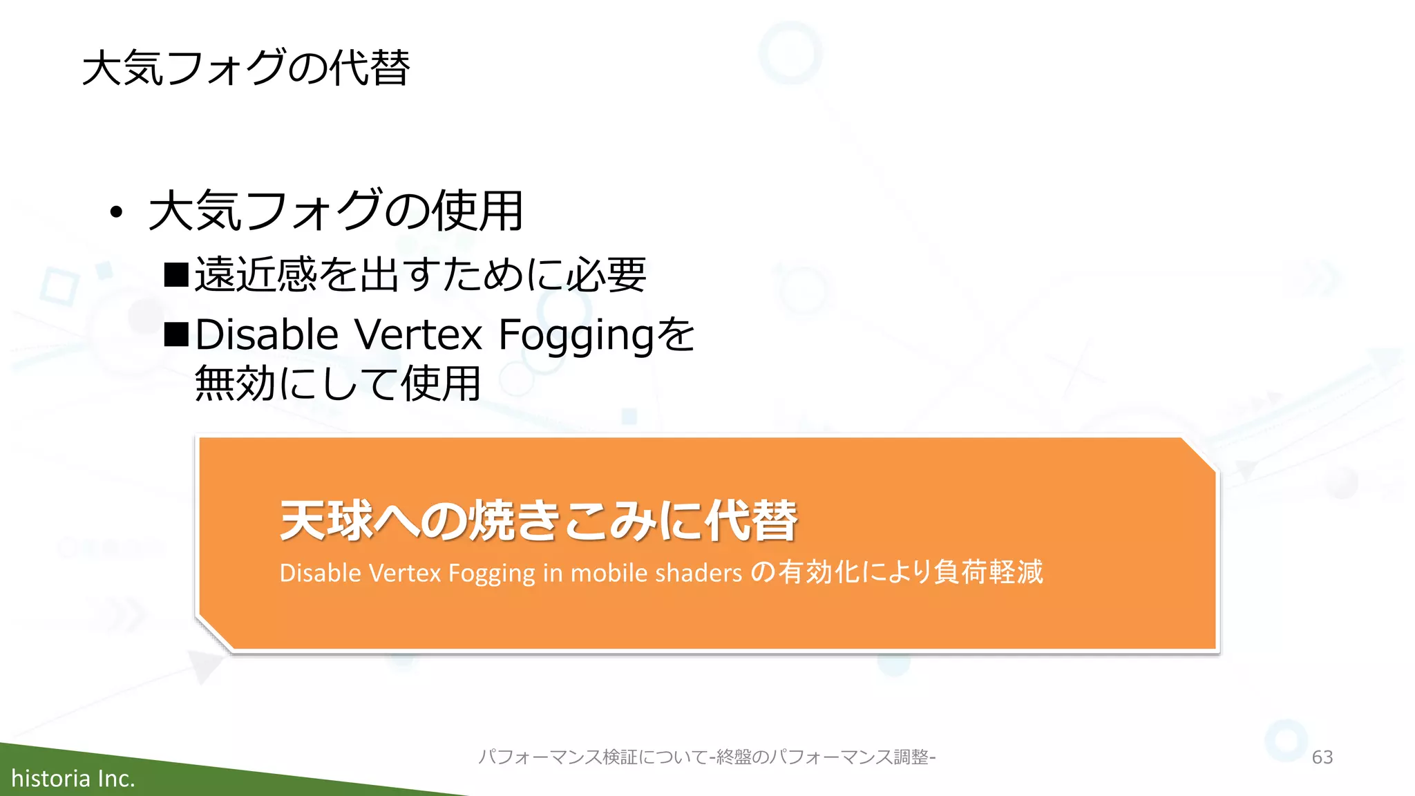 historia Inc.
大気フォグの代替
パフォーマンス検証について-終盤のパフォーマンス調整- 63
• 大気フォグの使用
遠近感を出すために必要
Disable Vertex Foggingを
無効にして使用
天球への焼きこみに代替
Disable Vertex Fogging in mobile shaders の有効化により負荷軽減
 