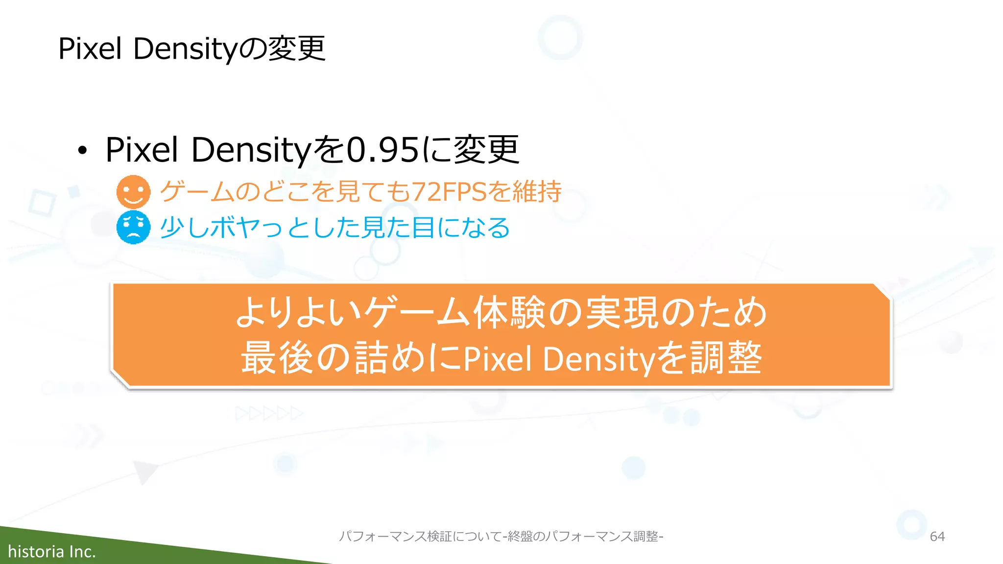 historia Inc.
Pixel Densityの変更
パフォーマンス検証について-終盤のパフォーマンス調整- 64
• Pixel Densityを0.95に変更
ゲームのどこを見ても72FPSを維持
少しボヤっとした見た目になる
よりよいゲーム体験の実現のため
最後の詰めにPixel Densityを調整
 