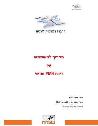 ‫מדריך למשתמש‬
      ‫‪PS‬‬
‫דיווח ‪ PMR‬חודשי‬




                           ‫גרסה מספר: 1.0.0‬

           ‫תאריך עדכון אחרון: 80 נובמבר 1102‬

                   ‫נכתב על ידי: עינת שטינברג‬
 