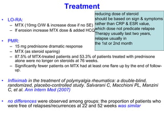 Treatment LO-RA:  MTX (10mg O/W & increase dose if no SE) If erosion increase MTX dose & added HCQ PMR: 15 mg prednisone dramatic response  MTX (as steroid sparing) 87.5% of MTX-treated patients and 53.3% of patients treated with prednisone alone were no longer on steroids at 76 weeks. Significantly fewer patients on MTX had at least one flare up by the end of follow-up.  Infliximab  in the treatment of polymyalgia rheumatica: a double-blind, randomized, placebo-controlled study. Salvarani C, Macchioni PL, Manzini C, et al.  Ann Intern Med (2007)   no differences  were observed among groups: the proportion of patients who were free of relapses/recurrences at 22 and 52 weeks  was similar   reducing dose of steroid  should be based on sign & symptoms  rather than CRP & ESR value,  which dose not predicate relapse Therapy usually last two years,  relapse usually in  the 1st or 2nd month  