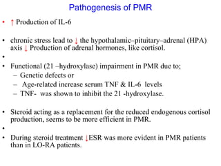 Pathogenesis of PMR ↑   Production of IL-6  chronic stress lead to  ↓   the hypothalamic–pituitary–adrenal (HPA) axis  ↓  Production of adrenal hormones, like cortisol. Functional (21 –hydroxylase) impairment in PMR due to; Genetic defects or Age-related increase serum TNF & IL-6  levels TNF-  was shown to inhibit the 21 -hydroxylase.  Steroid acting as a replacement for the reduced endogenous cortisol production, seems to be more efficient in PMR. During steroid treatment  ↓ ESR was more evident in PMR patients than in LO-RA patients.  