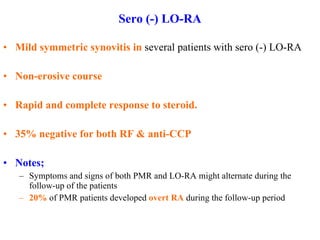 Sero (-) LO-RA Mild symmetric synovitis in  several patients with sero (-) LO-RA Non-erosive course Rapid and complete response to steroid. 35% negative for both RF & anti-CCP Notes; Symptoms and signs of both PMR and LO-RA might alternate during the follow-up of the patients  20%  of PMR patients developed  overt RA  during the follow-up period  