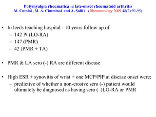 Polymyalgia rheumatica  vs  late-onset rheumatoid arthritis M. Cutolo1, M. A. Cimmino1 and A. Sulli1   ( Rheumatology 2009  48(2):93-95) In leeds teaching hospital - 10 years follow up of  142 Pt (LO-RA) 147 (PMR) 42 (PMR + TA) PMR & LA sero (-) RA are different disease High ESR + synovitis of wrist + one MCP/PIP at disease onset were;  predictive of whether a non-erosive sero (-) patient would ultimately be diagnosed as having sero (–)LO-RA or PMR 
