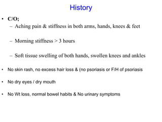 History C/O; Aching pain & stiffness in both arms, hands, knees & feet Morning stiffness > 3 hours Soft tissue swelling of both hands, swollen knees and ankles No skin rash, no excess hair loss & (no psoriasis or F/H of psoriasis No dry eyes / dry mouth  No Wt loss, normal bowel habits & No urinary symptoms  