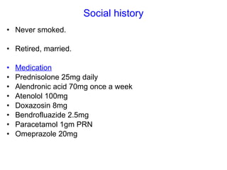 Social history Never smoked. Retired, married. Medication Prednisolone 25mg daily  Alendronic acid 70mg once a week Atenolol 100mg Doxazosin 8mg Bendrofluazide 2.5mg Paracetamol 1gm PRN Omeprazole 20mg 