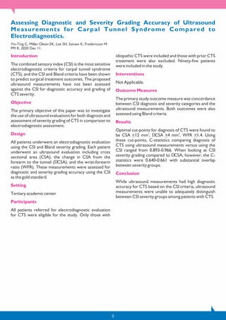 8
Assessing Diagnostic and Severity Grading Accuracy of Ultrasound
Measurements for Carpal Tunnel Syndrome Compared to
Electrodiagnostics.
Yin-Ting C, Miller Olson EK, Lee SH, Sainani K, Fredericson M.
PM R. 2020 Dec 11.
Introduction
The combined sensory index (CSI) is the most sensitive
electrodiagnostic criteria for carpal tunnel syndrome
(CTS), and the CSI and Bland criteria have been shown
to predict surgical treatment outcomes. The proposed
ultrasound measurements have not been assessed
against the CSI for diagnostic accuracy and grading of
CTS severity.
Objective
The primary objective of this paper was to investigate
the use of ultrasound evaluations for both diagnosis and
assessment of severity grading of CTS in comparison to
electrodiagnostic assessment.
Design
All patients underwent an electrodiagnostic evaluation
using the CSI and Bland severity grading. Each patient
underwent an ultrasound evaluation including cross
sectional area (CSA), the change in CSA from the
forearm to the tunnel (DCSA), and the wrist-forearm
ratio (WFR). These measurements were assessed for
diagnostic and severity grading accuracy using the CSI
as the gold standard.
Setting
Tertiary academic center
Participants
All patients referred for electrodiagnostic evaluation
for CTS were eligible for the study. Only those with
idiopathic CTS were included and those with prior CTS
treatment were also excluded. Ninety-five patients
were included in the study.
Interventions
Not Applicable.
Outcome Measures
The primary study outcome measure was concordance
between CSI diagnosis and severity categories and the
ultrasound measurements. Both outcomes were also
assessed using Bland criteria.
Results
Optimal cut-points for diagnosis of CTS were found to
2 2
be CSA >12 mm , DCSA >4 mm , WFR >1.4. Using
these cut-points, C-statistics comparing diagnosis of
CTS using ultrasound measurements versus using the
CSI ranged from 0.893-0.966. When looking at CSI
severity grading compared to DCSA, however, the C-
statistics were 0.640-0.661 with substantial overlap
between severity groups.
Conclusion
While ultrasound measurements had high diagnostic
accuracy for CTS based on the CSI criteria, ultrasound
measurements were unable to adequately distinguish
between CSI severity groups among patients with CTS.
 