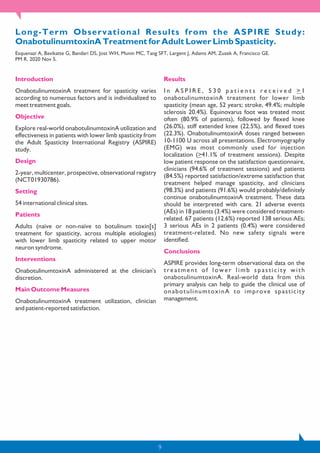 9
Long-Term Observational Results from the ASPIRE Study:
OnabotulinumtoxinA Treatment for Adult Lower Limb Spasticity.
Esquenazi A, Bavikatte G, Bandari DS, Jost WH, Munin MC, Tang SFT, Largent J, Adams AM, Zuzek A, Francisco GE.
PM R. 2020 Nov 5.
Introduction
OnabotulinumtoxinA treatment for spasticity varies
according to numerous factors and is individualized to
meet treatment goals.
Objective
Explore real-world onabotulinumtoxinA utilization and
effectiveness in patients with lower limb spasticity from
the Adult Spasticity International Registry (ASPIRE)
study.
Design
2-year, multicenter, prospective, observational registry
(NCT01930786).
Setting
54 international clinical sites.
Patients
Adults (naïve or non-naïve to botulinum toxin[s]
treatment for spasticity, across multiple etiologies)
with lower limb spasticity related to upper motor
neuron syndrome.
Interventions
OnabotulinumtoxinA administered at the clinician's
discretion.
Main Outcome Measures
OnabotulinumtoxinA treatment utilization, clinician
and patient-reported satisfaction.
Results
I n A S P I R E , 5 3 0 p a t i e n t s r e c e i v e d > 1
onabotulinumtoxinA treatment for lower limb
spasticity (mean age, 52 years; stroke, 49.4%; multiple
sclerosis 20.4%). Equinovarus foot was treated most
often (80.9% of patients), followed by flexed knee
(26.0%), stiff extended knee (22.5%), and flexed toes
(22.3%). OnabotulinumtoxinA doses ranged between
10-1100 U across all presentations. Electromyography
(EMG) was most commonly used for injection
localization (>41.1% of treatment sessions). Despite
low patient response on the satisfaction questionnaire,
clinicians (94.6% of treatment sessions) and patients
(84.5%) reported satisfaction/extreme satisfaction that
treatment helped manage spasticity, and clinicians
(98.3%) and patients (91.6%) would probably/definitely
continue onabotulinumtoxinA treatment. These data
should be interpreted with care. 21 adverse events
(AEs) in 18 patients (3.4%) were considered treatment-
related. 67 patients (12.6%) reported 138 serious AEs;
3 serious AEs in 2 patients (0.4%) were considered
treatment-related. No new safety signals were
identified.
Conclusions
ASPIRE provides long-term observational data on the
treatment of lower limb spasticity with
onabotulinumtoxinA. Real-world data from this
primary analysis can help to guide the clinical use of
onabotulinumtoxinA to improve spasticity
management.
 