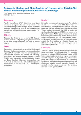 10
Systematic Review and Meta-Analysis of Nonoperative Platelet-Rich
Plasma Shoulder Injections for Rotator Cuff Pathology.
Lui M, Shih W, Yim N, Brandstater M, Ashfaq M, Tran D.
PM R. 2020 Nov 1.
Background
Platelet-rich plasma (PRP) injections have been
introduced to augment the recovery of patients with
shoulder pathology. While multiple studies have been
published, no large-scale trials or meta-analyses have
assessed the efficacy of non-operative shoulder PRP
injection.
Objective
To assess the efficacy of non‐operative PRP shoulder
injection in rotator cuff pathology for pain as measured
by the visual analog scale (VAS) and range of motion
(ROM).
Design
Two authors independently screened the Medline and
Cochrane databases to include prospective studies that
reported VAS and ROM outcomes for non-operative
shoulder PRP injections for rotator cuff pathology.
Study quality was assessed using the revised Cochrane
Collaboration risk-of-bias tool and modified Downs
and Black checklist. Subsequent meta-analysis was
performed to determine the effect of non-operative
PRP injections on pain and ROM 3 to 12 months post-
intervention.
Results
Six studies met systematic review criteria. The included
studies used different PRP formulations
(concentration, leukocyte count), injection protocols
(approach, injection number), and varied study designs.
Three studies concluded that PRP provided no
significant benefit for pain and ROM when compared to
physical therapy. Within-group meta-analysis of six
2
fairly heterogeneous studies (I 77.8%) demonstrated a
statistically significant (p < .001) improvement in pain 3
to 12 months after PRP injection. Within-group meta-
analysis for four studies for shoulder flexion and
abduction was found to be too heterogeneous to
derive meaningful results.
Conclusion
There is a limited quantity of high-quality studies that
assess the efficacy of non-operative PRP shoulder
injection for pain and ROM. Systematic review of PRP
injections did not demonstrate an improvement in pain
or ROM compared to physical therapy. While within-
group meta-analysis of non-operative PRP statistically
showed that non-operative PRP improved pain, the lack
of adequate negative controls precludes the ability to
conclude whether improvements were due to natural
recovery or non-operative PRP.
 