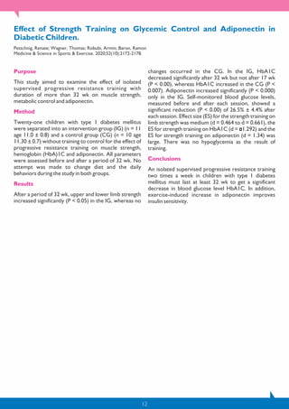 12
Effect of Strength Training on Glycemic Control and Adiponectin in
Diabetic Children.
Petschnig, Renate; Wagner, Thomas; Robubi, Armin; Baron, Ramon
Medicine & Science in Sports & Exercise. 2020;52(10):2172-2178.
Purpose
This study aimed to examine the effect of isolated
supervised progressive resistance training with
duration of more than 32 wk on muscle strength,
metabolic control and adiponectin.
Method
Twenty-one children with type 1 diabetes mellitus
were separated into an intervention group (IG) (n = 11
age 11.0 ± 0.8) and a control group (CG) (n = 10 age
11.30 ± 0.7) without training to control for the effect of
progressive resistance training on muscle strength,
hemoglobin (HbA)1C and adiponectin. All parameters
were assessed before and after a period of 32 wk. No
attempt was made to change diet and the daily
behaviors during the study in both groups.
Results
After a period of 32 wk, upper and lower limb strength
increased significantly (P < 0.05) in the IG, whereas no
changes occurred in the CG. In the IG, HbA1C
decreased significantly after 32 wk but not after 17 wk
(P < 0.00), whereas HbA1C increased in the CG (P <
0.007). Adiponectin increased significantly (P < 0.000)
only in the IG. Self-monitored blood glucose levels,
measured before and after each session, showed a
significant reduction (P < 0.00) of 26.5% ± 4.4% after
each session. Effect size (ES) for the strength training on
limb strength was medium (d = 0.464 to d = 0.661), the
ES for strength training on HbA1C (d = 1.292) and the
ES for strength training on adiponectin (d = 1.34) was
large. There was no hypoglycemia as the result of
training.
Conclusions
An isolated supervised progressive resistance training
two times a week in children with type 1 diabetes
mellitus must last at least 32 wk to get a significant
decrease in blood glucose level HbA1C. In addition,
exercise-induced increase in adiponectin improves
insulin sensitivity.
 