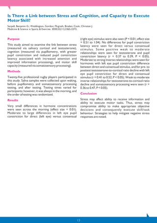 13
Is There a Link between Stress and Cognition, and Capacity to Execute
Motor Skill?
Serpell, Benjamin G.; Waddington, Gordon; Mcgrath, Braden; Cook, Christian J.
Medicine & Science in Sports & Exercise. 2020;52(11):2365-2372.
Purpose
This study aimed to examine the link between stress
(measured via salivary cortisol and testosterone),
cognition (measured via pupillometry, with greater
pupil constriction and reduced pupil constriction
latency associated with increased attention and
improved information processing), and motor skill
capacity (measured via somatosensory processing).
Methods
Twenty-five professional rugby players participated in
this study. Saliva samples were collected upon waking,
before pupillometry and somatosensory processing
testing, and after testing. Testing times varied for
participants; however, it was always in the morning, and
the order of testing was randomized.
Results
Very small differences in hormone concentrations
were seen across the morning (effect size = 0.01).
Moderate to large differences in left eye pupil
constriction for direct (left eye) versus consensual
(right eye) stimulus were also seen (P < 0.01; effect size
= 0.51 to 1.04). No differences for pupil constriction
latency were seen for direct versus consensual
stimulus. Some positive weak to moderate
relationships were seen for testosterone and pupil
constriction latency (r = 0.37 to 0.39, P < 0.05).
Moderate to strong inverse relationships were seen for
hormones with left eye pupil constriction difference
between direct and consensual stimulus, and for pre- to
posttest testosterone-to-cortisol ratio decline with left
eye pupil constriction for direct and consensual
stimulus (r = 0.41 to 0.52, P < 0.05). Weak to moderate
inverse relationships for testosterone-to-cortisol ratio
decline and somatosensory processing were seen (r =
0.36 to 0.47, P < 0.05).
Conclusion
Stress may affect ability to receive information and
ability to execute motor tasks. Thus, stress may
compromise ability to make appropriate objective
decisions and consequently execute skill/task
behaviour. Strategies to help mitigate negative stress
responses are noted.
 