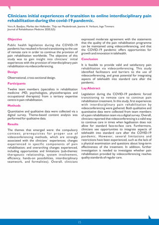 15
Clinicians initial experiences of transition to online interdisciplinary pain
rehabilitation during the covid-19 pandemic.
Vera A. Baadjou, Marlies den Hollander, Thijs van Meulenbroek, Jeanine A. Verbunt, Inge Timmers
Journal of Rehabilitation Medicine 2020;3(5):
Objective
Public health legislation during the COVID-19
pandemic has resulted in forced transitioning to the use
of remote care in order to continue the provision of
pain rehabilitation worldwide. The objective of this
study was to gain insight into clinicians´ initial
experiences with the provision of interdisciplinary pain
rehabilitation via videoconferencing.
Design
Observational, cross-sectional design.
Participants
Twelve team members (specialists in rehabilitation
medicine -MD, psychologists, physiotherapists and
occupational therapists) from a tertiary expertise
centre in pain rehabilitation.
Methods
Quantitative and qualitative data were collected via a
digital survey. Theme-based content analysis was
performed for qualitative data.
Results
The themes that emerged were: the compulsory
context; prerequisites for proper use of
videoconferencing methods, which are strongly
associated with the clinicians´ experiences; changes
experienced in specific components of pain
rehabilitation; and overarching changes experienced,
including opportunities and limitations (sub-themes:
therapeutic relationship, system involvement,
efficiency, hands-on possibilities, interdisciplinary
teamwork, and formalities). Overall, clinicians
expressed moderate agreement with the statements
that the quality of the pain rehabilitation programme
can be maintained using videoconferencing, and that
the COVID-19 pandemic offers opportunities for
growth and innovation in telehealth.
Conclusion
It is feasible to provide valid and satisfactory pain
rehabilitation via videoconferencing. This study
identified facilitators and barriers to the use of
videoconferencing, and great potential for integrating
aspects of telehealth into standard care after the
pandemic.
Lay Abstract
Legislation during the COVID-19 pandemic forced
transitioning to remote care to continue pain
rehabilitation treatment. In this study, first experiences
with interdisciplinary pain rehabilitation by
videoconferencing were gathered. Both qualitative and
quantitative data were collected from team members
of a pain rehabilitation team via a digital survey. Overall,
clinicians reported that videoconferencing is a valid way
to continue care in times when legalisation does not
allow for standard face-to-face care. Furthermore,
clinicians see opportunities to integrate aspects of
telehealth into standard care after the COVID-19
pandemic. However, several limitations and
restrictions have been experienced, such as the lack of
a physical examination and questions about long-term
effectiveness of the treatment. In addition, further
investigation is needed to investigate whether pain
rehabilitation provided by videoconferencing reaches
quality standards of regular care.
 