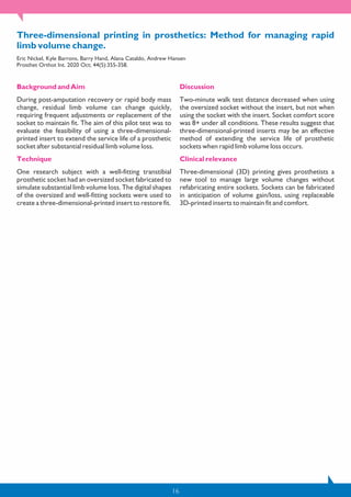 16
Three-dimensional printing in prosthetics: Method for managing rapid
limb volume change.
Eric Nickel, Kyle Barrons, Barry Hand, Alana Cataldo, Andrew Hansen
Prosthet Orthot Int. 2020 Oct; 44(5):355-358.
Background and Aim
During post-amputation recovery or rapid body mass
change, residual limb volume can change quickly,
requiring frequent adjustments or replacement of the
socket to maintain fit. The aim of this pilot test was to
evaluate the feasibility of using a three-dimensional-
printed insert to extend the service life of a prosthetic
socket after substantial residual limb volume loss.
Technique
One research subject with a well-fitting transtibial
prosthetic socket had an oversized socket fabricated to
simulate substantial limb volume loss. The digital shapes
of the oversized and well-fitting sockets were used to
create a three-dimensional-printed insert to restore fit.
Discussion
Two-minute walk test distance decreased when using
the oversized socket without the insert, but not when
using the socket with the insert. Socket comfort score
was 8+ under all conditions. These results suggest that
three-dimensional-printed inserts may be an effective
method of extending the service life of prosthetic
sockets when rapid limb volume loss occurs.
Clinical relevance
Three-dimensional (3D) printing gives prosthetists a
new tool to manage large volume changes without
refabricating entire sockets. Sockets can be fabricated
in anticipation of volume gain/loss, using replaceable
3D-printed inserts to maintain fit and comfort.
 