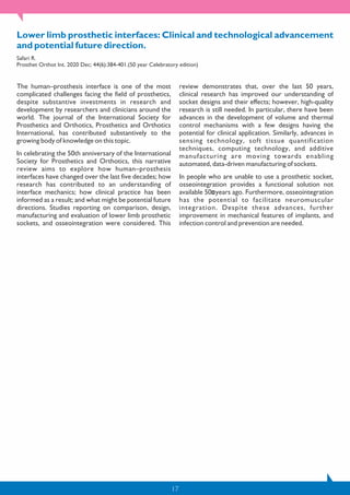 17
Lower limb prosthetic interfaces: Clinical and technological advancement
and potential future direction.
Safari R.
Prosthet Orthot Int. 2020 Dec; 44(6):384-401.(50 year Celebratory edition)
The human–prosthesis interface is one of the most
complicated challenges facing the field of prosthetics,
despite substantive investments in research and
development by researchers and clinicians around the
world. The journal of the International Society for
Prosthetics and Orthotics, Prosthetics and Orthotics
International, has contributed substantively to the
growing body of knowledge on this topic.
In celebrating the 50th anniversary of the International
Society for Prosthetics and Orthotics, this narrative
review aims to explore how human–prosthesis
interfaces have changed over the last five decades; how
research has contributed to an understanding of
interface mechanics; how clinical practice has been
informed as a result; and what might be potential future
directions. Studies reporting on comparison, design,
manufacturing and evaluation of lower limb prosthetic
sockets, and osseointegration were considered. This
review demonstrates that, over the last 50 years,
clinical research has improved our understanding of
socket designs and their effects; however, high-quality
research is still needed. In particular, there have been
advances in the development of volume and thermal
control mechanisms with a few designs having the
potential for clinical application. Similarly, advances in
sensing technology, soft tissue quantification
techniques, computing technology, and additive
manufacturing are moving towards enabling
automated, data-driven manufacturing of sockets.
In people who are unable to use a prosthetic socket,
osseointegration provides a functional solution not
available 50 years ago. Furthermore, osseointegration
has the potential to facilitate neuromuscular
integration. Despite these advances, further
improvement in mechanical features of implants, and
infection control and prevention are needed.
 