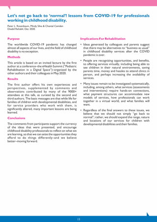 18
Let’s not go back to ‘normal’! lessons from COVID-19 for professionals
working in childhood disability.
Peter L. Rosenbaum, Mindy Silva & Chantal Camden
Disabil Rehabil, Dec 2020.
Purpose
The worldwide COVID-19 pandemic has changed
almost all aspects of our lives, and the field of childhood
disability is no exception.
Methods
This article is based on an invited lecture by the first
author at a conference–the eHealth Summit (“Pediatric
Rehabilitation in a Digital Space”)–organized by the
other authors and their colleagues in May 2020.
Results
The first author offers his own experiences and
perspectives, supplemented by comments and
observations contributed by many of the 9000+
attendees at this talk, as curated by the second and
third authors. The basic messages are that while life for
families of children with developmental disabilities, and
for service providers who work with them, is
significantly altered, many important lessons are being
learned.
Conclusions
The comments from participants support the currency
of the ideas that were presented, and encourage
childhood disability professionals to reflect on what we
are learning, so that we can seize the opportunities they
afford to do things differently–and we believe
better–moving forward.
Implications For Rehabilitation
• Ideas generated by colleagues and parents suggest
that there may be alternatives to “business as usual”
in childhood disability services after the COVID
pandemic is over.
• People are recognizing opportunities, and benefits,
to offering services virtually, including being able to
see children in their natural environments, saving
parents time, money and hassles to attend clinics in
person, and perhaps increasing the availability of
services.
• Many issues remain to be investigated systematically,
including, among others, what services (assessments
and interventions) require hands-on connections,
what payment structures can accommodate new
models of services, how professionals can work
together in a virtual world, and what families will
want.
• Regardless of the final answers to these issues, we
believe that we should not simply “go back to
normal”; rather, we should expand the range, nature
and locations of our services for children with
developmental disabilities and their families.
 