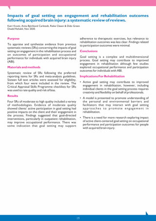 19
Impacts of goal setting on engagement and rehabilitation outcomes
following acquired brain injury: a systematic review of reviews.
Katri Knutti, Anita Björklund Carlstedt, Rieke Clasen & Dido Green
Disabil Rehabil, Nov 2020.
Purpose
To appraise and synthesize evidence from previous
systematic reviews (SRs) concerning the impacts of goal
setting on engagement in the rehabilitation process and
on outcomes of participation and occupational
performance for individuals with acquired brain injury
(ABI).
Materials and methods
Systematic review of SRs following the preferred
reporting items for SRs and meta-analysis guidelines.
Sixteen full text articles were assessed for eligibility,
from which four were included in the review. The
Critical Appraisal Skills Programme checklists for SRs
was used to rate quality and risk of bias.
Results
Four SRs of moderate to high quality included a variety
of methodologies. Evidence of moderate quality
showed clients’ active participation in goal setting had
positive impacts on the client and their engagement in
the process. Findings suggested that goal-directed
interventions, particularly in outpatient rehabilitation,
may improve occupational performance. There was
some indication that goal setting may support
adherence to therapeutic exercises, but relevance to
rehabilitation outcomes was less clear. Findings related
to participation outcomes were minimal.
Conclusions
Goal setting is a complex and multidimensional
process. Goal setting may contribute to improved
engagement in rehabilitation although few studies
explored occupational performance and participation
outcomes for individuals with ABI.
Implications For Rehabilitation
• Active goal setting may contribute to improved
engagement in rehabilitation, however, including
individual clients in the goal setting process requires
creativity and flexibility on behalf of professionals.
• A model is presented to promote understanding of
the personal and environmental barriers and
facilitators that may interact with goal setting
approaches to promote engagement in
rehabilitation.
• There is a need for more research exploring impact
of active client-centered goal setting on occupational
performance and participation outcomes for people
with acquired brain injury.
 