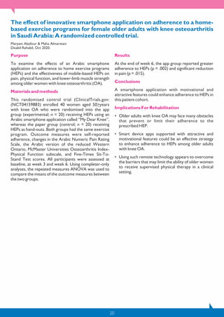 20
The effect of innovative smartphone application on adherence to a home-
based exercise programs for female older adults with knee osteoarthritis
in Saudi Arabia: A randomized controlled trial.
Maryam Alasfour & Maha Almarwani
Disabil Rehabil, Oct 2020.
Purpose
To examine the effects of an Arabic smartphone
application on adherence to home exercise programs
(HEPs) and the effectiveness of mobile-based HEPs on
pain, physical function, and lower-limb muscle strength
among older women with knee osteoarthritis (OA).
Materials and methods
This randomised control trial (ClinicalTrials.gov:
(NCT04159883) enrolled 40 women aged 50>years
with knee OA who were randomised into the app
group (experimental; n = 20) receiving HEPs using an
Arabic smartphone application called “My Dear Knee”,
whereas the paper group (control; n = 20) receiving
HEPs as hand-outs. Both groups had the same exercise
program. Outcome measures were self-reported
adherence, changes in the Arabic Numeric Pain Rating
Scale, the Arabic version of the reduced Western
Ontario, McMaster Universities Osteoarthritis Index-
Physical Function subscale, and Five-Times Sit-To-
Stand Test scores. All participants were assessed at
baseline, at week 3 and week 6. Using completer-only
analyses, the repeated measures ANOVA was used to
compare the means of the outcome measures between
the two groups.
Results
At the end of week 6, the app group reported greater
adherence to HEPs (p = .002) and significant reduction
in pain (p = .015).
Conclusions
A smartphone application with motivational and
attractive features could enhance adherence to HEPs in
this patient cohort.
Implications For Rehabilitation
• Older adults with knee OA may face many obstacles
that prevent or limit their adherence to the
prescribed HEP.
• Smart device apps supported with attractive and
motivational features could be an effective strategy
to enhance adherence to HEPs among older adults
with knee OA.
• Using such remote technology appears to overcome
the barriers that may limit the ability of older women
to receive supervised physical therapy in a clinical
setting.
 