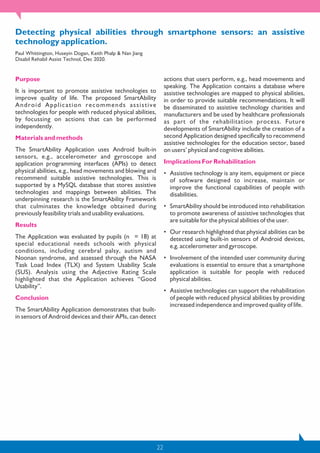 22
Detecting physical abilities through smartphone sensors: an assistive
technology application.
Paul Whittington, Huseyin Dogan, Keith Phalp & Nan Jiang
Disabil Rehabil Assist Technol, Dec 2020.
Purpose
It is important to promote assistive technologies to
improve quality of life. The proposed SmartAbility
Android Application recommends assistive
technologies for people with reduced physical abilities,
by focussing on actions that can be performed
independently.
Materials and methods
The SmartAbility Application uses Android built-in
sensors, e.g., accelerometer and gyroscope and
application programming interfaces (APIs) to detect
physical abilities, e.g., head movements and blowing and
recommend suitable assistive technologies. This is
supported by a MySQL database that stores assistive
technologies and mappings between abilities. The
underpinning research is the SmartAbility Framework
that culminates the knowledge obtained during
previously feasibility trials and usability evaluations.
Results
The Application was evaluated by pupils (n = 18) at
special educational needs schools with physical
conditions, including cerebral palsy, autism and
Noonan syndrome, and assessed through the NASA
Task Load Index (TLX) and System Usability Scale
(SUS). Analysis using the Adjective Rating Scale
highlighted that the Application achieves “Good
Usability”.
Conclusion
The SmartAbility Application demonstrates that built-
in sensors of Android devices and their APIs, can detect
actions that users perform, e.g., head movements and
speaking. The Application contains a database where
assistive technologies are mapped to physical abilities,
in order to provide suitable recommendations. It will
be disseminated to assistive technology charities and
manufacturers and be used by healthcare professionals
as part of the rehabilitation process. Future
developments of SmartAbility include the creation of a
second Application designed specifically to recommend
assistive technologies for the education sector, based
on users’ physical and cognitive abilities.
Implications For Rehabilitation
• Assistive technology is any item, equipment or piece
of software designed to increase, maintain or
improve the functional capabilities of people with
disabilities.
• SmartAbility should be introduced into rehabilitation
to promote awareness of assistive technologies that
are suitable for the physical abilities of the user.
• Our research highlighted that physical abilities can be
detected using built-in sensors of Android devices,
e.g. accelerometer and gyroscope.
• Involvement of the intended user community during
evaluations is essential to ensure that a smartphone
application is suitable for people with reduced
physical abilities.
• Assistive technologies can support the rehabilitation
of people with reduced physical abilities by providing
increased independence and improved quality of life.
 