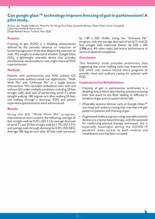 23
Can google glass™ technology improve freezing of gait in parkinsonism? A
pilot study.
Andrea Lee, Natalie Hellmers, Mary Vo, Fei Wang, Paul Popa, Samantha Barkan, Dylon Patel, Carter Campbell,
Claire Henchcliffe & Harini Sarva
Disabil Rehabil Assist Technol, Nov 2020.
Purpose
Freezing of gait (FOG) is a disabling phenomenon
defined by the periodic absence or reduction of
forward progression of the feet despite the intention to
walk. We sought to understand whether Google Glass
(GG), a lightweight wearable device that provides
simultaneous visual-auditory cues, might improve FOG
in parkinsonism.
Methods
Patients with parkinsonism and FOG utilized GG
custom-made auditory-visual cue applications: “Walk
With Me” and “Unfreeze Me” in a single session
intervention. We recorded ambulation time with and
without GG under multiple conditions including 25 feet
straight walk, dual task of performing serial 7’s while
straight walking, 180 degree turn after walking 25 feet,
and walking through a doorway. FOG and patient
experience questionnaires were administered.
Results
Using the GG “Walk With Me” program,
improvements were noted in the following: average 25
feet straight walk by 0.32 s (SD 2.12); average dual task
of serial 7’s and 25 feet straight walk by 1.79 s (SD 2.91);
and average walk through doorway by 0.59 s (SD 0.81).
Average 180 degree turn after 25 feet walk worsened
by 1.89 s (SD 10.66). Using the “Unfreeze Me”
program, only the average dual task of serial 7’s and 25
feet straight walk improved (better by 0.82 s (SD
3.08 sec). All other tasks had worse performance in
terms of speed of completion.
Conclusion
This feasibility study provides preliminary data
suggesting that some walking tasks may improve with
GG, which uses various musical dance programs to
provide visual and auditory cueing for patients with
FOG.
Implications For Rehabilitation
• Freezing of gait in parkinsonian syndromes is a
disabling motor block described by patients as having
their feet stuck to the floor leading to difficulty in
initiation of gait and increased risk for falls.
• Wearable assistive devices such as Google Glass™
use visual and auditory cueing that may improve gait
pattern in patients with freezing of gait.
• Augmented reality programs using wearable assistive
devices are a home-based therapy, with the potential
for reinforcing physical therapy techniques; this is
especially meaningful during the COVID-19
pandemic when access to both medical and
rehabilitative care has been curtailed.
 