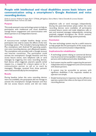 24
People with intellectual and visual disabilities access basic leisure and
communication using a smartphone’s Google Assistant and voice
recording devices.
Giulio E. Lancioni, Nirbhay N. Singh, Mark F. O’Reilly, Jeff Sigafoos, Gloria Alberti, Valeria Chiariello & Lorenzo Desideri
Disabil Rehabil Assist Technol, Oct 2020.
Purpose
This study assessed a new technology system to help six
participants with intellectual and visual disabilities
manage leisure engagement and communication with
distant partners in an independent manner.
Methods
A nonconcurrent multiple baseline design across
participants was used to assess the effects of the new
technology system. This included a Samsung Galaxy J4
Plus smartphone with Android 9.0 operating system,
mini voice recording devices, and a Bluetooth speaker.
The smartphone was provided with a Google account
and Internet connection. The participants could
activate the smartphone’s Google Assistant and thus
access leisure events, start telephone calls or send
messages by triggering mini voice recording devices.
Each device, when triggered, uttered a specific verbal
request (i.e., a request for a leisure option or for a
communication partner to call or to reach by
messages). Messages received from those partners
were read automatically by the smartphone.
Results
During baseline (when the voice recording devices
were not available), the participants did not manage to
activate the smartphone’s Google Assistant and thus
did not access leisure events and did not make
telephone calls or send messages independently.
During the post-intervention phase (when the voice
recording devices were available), all participants
accessed leisure events and made telephone calls or
sent and received messages independently, remaining
positively engaged throughout the 10-min sessions.
Staff rated the new technology system positively.
Conclusion
The new technology system may be a useful resource
to help people like the participants of this study access
basic leisure and communication independently.
Implications for rehabilitation
• A technology system relying on commercial devices
may be practical and acceptable in daily programs for
persons with intellectual and other disabilities.
• Such system may be used for supporting the persons’
independent leisure engagement and communication
with distant partners.
• A system may be accessible to persons with
significant disabilities if the responses needed to
operate it are simple.
• Simple hand-pressure responses may be sufficient to
operate a system that relies on the input of mini voice
recording devices
 