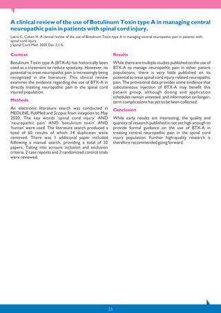 25
A clinical review of the use of Botulinum Toxin type A in managing central
neuropathic pain in patients with spinal cord injury.
Lakra C, Cohen H. A clinical review of the use of Botulinum Toxin type A in managing central neuropathic pain in patients with
spinal cord injury.
J Spinal Cord Med. 2020 Dec 2:1-5.
Context
Botulinum Toxin type A (BTX-A) has historically been
used as a treatment to reduce spasticity. However, its
potential to treat neuropathic pain is increasingly being
recognized in the literature. This clinical review
examines the evidence regarding the use of BTX-A in
directly treating neuropathic pain in the spinal cord
injured population.
Methods
An electronic literature search was conducted in
MEDLINE, PubMed and Scopus from inception to May
2020. The key words 'spinal cord injury' AND
'neuropathic pain' AND 'botulinum toxin' AND
'human' were used. The literature search produced a
total of 65 results of which 14 duplicates were
removed. There was 1 additional paper included
following a manual search, providing a total of 52
papers. Taking into account inclusion and exclusion
criteria, 2 case reports and 2 randomized control trials
were reviewed.
Results
While there are multiple studies published on the use of
BTX-A to manage neuropathic pain in other patient
populations, there is very little published on its
potential to treat spinal cord injury-related neuropathic
pain. The provisional data provides some evidence that
subcutaneous injection of BTX-A may benefit this
patient group, although dosing and application
schedules remain untested, and information on longer-
term complications has yet to be been collected.
Conclusion
While early results are interesting, the quality and
quantity of research published is not yet high enough to
provide formal guidance on the use of BTX-A in
treating central neuropathic pain in the spinal cord
injury population. Further high-quality research is
therefore recommended going forward.
 