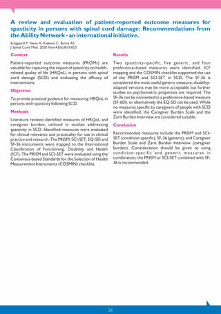 26
A review and evaluation of patient-reported outcome measures for
spasticity in persons with spinal cord damage: Recommendations from
the Ability Network - an international initiative.
Ertzgaard P, Nene A, Kiekens C, Burns AS.
J Spinal Cord Med. 2020 Nov;43(6):813-823.
Context
Patient-reported outcome measures (PROMs) are
valuable for capturing the impact of spasticity on health-
related quality of life (HRQoL) in persons with spinal
cord damage (SCD) and evaluating the efficacy of
interventions.
Objective
To provide practical guidance for measuring HRQoL in
persons with spasticity following SCD.
Methods
Literature reviews identified measures of HRQoL and
caregiver burden, utilized in studies addressing
spasticity in SCD. Identified measures were evaluated
for clinical relevance and practicality for use in clinical
practice and research. The PRISM, SCI-SET, EQ-5D and
SF-36 instruments were mapped to the International
Classification of Functioning, Disability and Health
(ICF). The PRISM and SCI-SET were evaluated using the
Consensus-based Standards for the Selection of Health
Measurement Instruments (COSMIN) checklist.
Results
Two spasticity-specific, five generic, and four
preference-based measures were identified. ICF
mapping and the COSMIN checklist supported the use
of the PRISM and SCI-SET in SCD. The SF-36 is
considered the most useful generic measure; disability-
adapted versions may be more acceptable but further
studies on psychometric properties are required. The
SF-36 can be converted to a preference-based measure
(SF-6D), or alternatively the EQ-5D can be used. While
no measures specific to caregivers of people with SCD
were identified, the Caregiver Burden Scale and the
Zarit Burden Interview are considered suitable.
Conclusion
Recommended measures include the PRISM and SCI-
SET (condition-specific), SF-36 (generic), and Caregiver
Burden Scale and Zarit Burden Interview (caregiver
burden). Consideration should be given to using
condition-specific and generic measures in
combination; the PRISM or SCI-SET combined with SF-
36 is recommended.
 