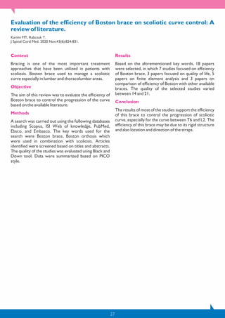 27
Evaluation of the efficiency of Boston brace on scoliotic curve control: A
review of literature.
Karimi MT, Rabczuk T.
J Spinal Cord Med. 2020 Nov;43(6):824-831.
Context
Bracing is one of the most important treatment
approaches that have been utilized in patients with
scoliosis. Boston brace used to manage a scoliotic
curve especially in lumbar and thoracolumbar areas.
Objective
The aim of this review was to evaluate the efficiency of
Boston brace to control the progression of the curve
based on the available literature.
Methods
A search was carried out using the following databases
including Scopus, ISI Web of knowledge, PubMed,
Ebsco, and Embasco. The key words used for the
search were Boston brace, Boston orthosis which
were used in combination with scoliosis. Articles
identified were screened based on titles and abstracts.
The quality of the studies was evaluated using Black and
Down tool. Data were summarized based on PICO
style.
Results
Based on the aforementioned key words, 18 papers
were selected, in which 7 studies focused on efficiency
of Boston brace, 3 papers focused on quality of life, 5
papers on finite element analysis and 3 papers on
comparison of efficiency of Boston with other available
braces. The quality of the selected studies varied
between 14 and 21.
Conclusion
The results of most of the studies support the efficiency
of this brace to control the progression of scoliotic
curve, especially for the curve between T6 and L2. The
efficiency of this brace may be due to its rigid structure
and also location and direction of the straps.
 
