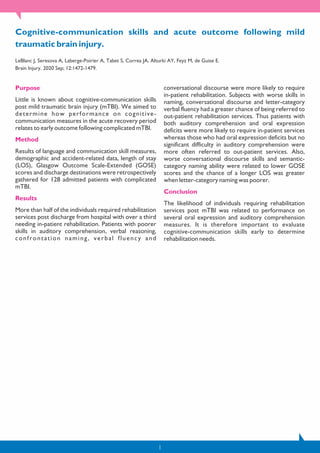 Cognitive-communication skills and acute outcome following mild
traumatic brain injury.
LeBlanc J, Seresova A, Laberge-Poirier A, Tabet S, Correa JA, Alturki AY, Feyz M, de Guise E.
Brain Injury. 2020 Sep; 12:1472-1479.
Purpose
Little is known about cognitive-communication skills
post mild traumatic brain injury (mTBI). We aimed to
determine how performance on cognitive-
communication measures in the acute recovery period
relates to early outcome following complicated mTBI.
Method
Results of language and communication skill measures,
demographic and accident-related data, length of stay
(LOS), Glasgow Outcome Scale-Extended (GOSE)
scores and discharge destinations were retrospectively
gathered for 128 admitted patients with complicated
mTBI.
Results
More than half of the individuals required rehabilitation
services post discharge from hospital with over a third
needing in-patient rehabilitation. Patients with poorer
skills in auditory comprehension, verbal reasoning,
confrontation naming, verbal fluency and
conversational discourse were more likely to require
in-patient rehabilitation. Subjects with worse skills in
naming, conversational discourse and letter-category
verbal fluency had a greater chance of being referred to
out-patient rehabilitation services. Thus patients with
both auditory comprehension and oral expression
deficits were more likely to require in-patient services
whereas those who had oral expression deficits but no
significant difficulty in auditory comprehension were
more often referred to out-patient services. Also,
worse conversational discourse skills and semantic-
category naming ability were related to lower GOSE
scores and the chance of a longer LOS was greater
when letter-category naming was poorer.
Conclusion
The likelihood of individuals requiring rehabilitation
services post mTBI was related to performance on
several oral expression and auditory comprehension
measures. It is therefore important to evaluate
cognitive-communication skills early to determine
rehabilitation needs.
1
 