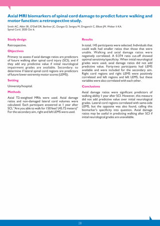 28
Axial MRI biomarkers of spinal cord damage to predict future walking and
motor function: a retrospective study.
Smith AC, Albin SR, O'Dell DR, Berliner JC, Dungan D, Sevigny M, Draganich C, Elliott JM, Weber Ii KA.
Spinal Cord. 2020 Oct 6.
Study design
Retrospective.
Objectives
Primary: to assess if axial damage ratios are predictors
of future walking after spinal cord injury (SCI), and if
they add any predictive value if initial neurological
impairment grades are available. Secondary: to
determine if lateral spinal cord regions are predictors
of future lower extremity motor scores (LEMS).
Setting
University/hospital.
Methods
Axial T2-weighted MRIs were used. Axial damage
ratios and non-damaged lateral cord volumes were
calculated. Each participant answered at 1 year after
SCI, "Are you able to walk for 150 feet? (45.72 meters)"
For the secondary aim, right and left LEMS were used.
Results
In total, 145 participants were selected. Individuals that
could walk had smaller ratios than those that were
unable. Walking and axial damage ratios were
negatively correlated. A 0.374 ratio cut-off showed
optimal sensitivity/specificity. When initial neurological
grades were used, axial damage ratios did not add
predictive value. Forty-two participants had LEMS
available and were included for the secondary aim.
Right cord regions and right LEMS were positively
correlated and left regions and left LEMS, but these
variables were also correlated with each other.
Conclusions
Axial damage ratios were significant predictors of
walking ability 1 year after SCI. However, this measure
did not add predictive value over initial neurological
grades. Lateral cord regions correlated with same-side
LEMS, but the opposite was also found, calling this
biomarker's specificity into question. Axial damage
ratios may be useful in predicting walking after SCI if
initial neurological grades are unavailable.
 