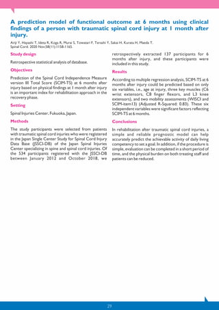 29
A prediction model of functional outcome at 6 months using clinical
findings of a person with traumatic spinal cord injury at 1 month after
injury.
Ariji Y, Hayashi T, Ideta R, Koga R, Murai S, Towatari F, Terashi Y, Sakai H, Kurata H, Maeda T.
Spinal Cord. 2020 Nov;58(11):1158-1165.
Study design
Retrospective statistical analysis of database.
Objectives
Prediction of the Spinal Cord Independence Measure
version III Total Score (SCIM-TS) at 6 months after
injury based on physical findings at 1 month after injury
is an important index for rehabilitation approach in the
recovery phase.
Setting
Spinal Injuries Center, Fukuoka, Japan.
Methods
The study participants were selected from patients
with traumatic spinal cord injuries who were registered
in the Japan Single Center Study for Spinal Cord Injury
Data Base (JSSCI-DB) of the Japan Spinal Injuries
Center specializing in spine and spinal cord injuries. Of
the 534 participants registered with the JSSCI-DB
between January 2012 and October 2018, we
retrospectively extracted 137 participants for 6
months after injury, and these participants were
included in this study.
Results
According to multiple regression analysis, SCIM-TS at 6
months after injury could be predicted based on only
six variables, i.e., age at injury, three key muscles (C6
wrist extensors, C8 finger flexors, and L3 knee
extensors), and two mobility assessments (WISCI and
SCIM-item13) (Adjusted R-Squared: 0.83). These six
independent variables were significant factors reflecting
SCIM-TS at 6 months.
Conclusions
In rehabilitation after traumatic spinal cord injuries, a
simple and reliable prognostic model can help
accurately predict the achievable activity of daily living
competency to set a goal. In addition, if the procedure is
simple, evaluation can be completed in a short period of
time, and the physical burden on both treating staff and
patients can be reduced.
 