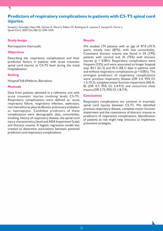 30
Predictors of respiratory complications in patients with C5-T5 spinal cord
injuries.
Sampol J, González-Viejo MÁ, Gómez A, Martí S, Pallero M, Rodríguez E, Launois P, Sampol G, Ferrer J.
Spinal Cord. 2020 Dec;58(12):1249-1254.
Study design
Retrospective chart audit.
Objectives
Describing the respiratory complications and their
predictive factors in patients with acute traumatic
spinal cord injuries at C5-T5 level during the initial
hospitalization.
Setting
Hospital Vall d'Hebron, Barcelona.
Methods
Data from patients admitted in a reference unit with
acute traumatic injuries involving levels C5-T5.
Respiratory complications were defined as: acute
respiratory failure, respiratory infection, atelectasis,
non-hemothorax pleural effusion, pulmonary embolism
or haemoptysis. Candidate predictors of these
complications were demographic data, comorbidity,
smoking, history of respiratory disease, the spinal cord
injury characteristics (level and ASIA Impairment Scale)
and thoracic trauma. A logistic regression model was
created to determine associations between potential
predictors and respiratory complications.
Results
We studied 174 patients with an age of 47.9 (19.7)
years, mostly men (87%), with low comorbidity.
Coexistent thoracic trauma was found in 24 (19%)
patients with cervical and 35 (75%) with thoracic
injuries (p < 0.001). Respiratory complications were
frequent (53%) and were associated to longer hospital
stay: 83.1 (61.3) and 45.3 (28.1) days in patients with
and without respiratory complications (p < 0.001). The
strongest predictors of respiratory complications
were: previous respiratory disease (OR 5.4, 95% CI:
1.5-19.2), complete motor function impairment (AIS A-
B) (OR 4.7, 95% CI: 2.4-9.5) and concurrent chest
trauma (OR 3.73, 95% CI: 1.8-7.9).
Conclusions
Respiratory complications are common in traumatic
spinal cord injuries between C5-T5. We identified
previous respiratory disease, complete motor function
impairment and the coexistence of thoracic trauma as
predictors of respiratory complications. Identification
of patients at risk might help clinicians to implement
preventive strategies.
 