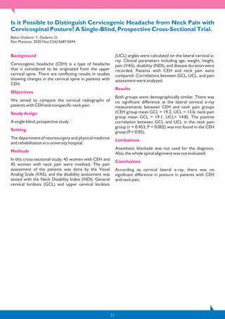 31
Is it Possible to Distinguish Cervicogenic Headache from Neck Pain with
Cervicospinal Posture? A Single-Blind, Prospective Cross-Sectional Trial.
Bahar-Ozdemir Y, Ozdemir O.
Pain Physician. 2020 Nov;23(6):E687-E694.
Background
Cervicogenic headache (CEH) is a type of headache
that is considered to be originated from the upper
cervical spine. There are conflicting results in studies
showing changes in the cervical spine in patients with
CEH.
Objectives
We aimed to compare the cervical radiographs of
patients with CEH and nonspecific neck pain.
Study design
A single-blind, prospective study.
Setting
The department of neurosurgery and physical medicine
and rehabilitation in a university hospital.
Methods
In this cross-sectional study; 45 women with CEH and
45 women with neck pain were involved. The pain
assessment of the patients was done by the Visual
Analog Scale (VAS), and the disability assessment was
tested with the Neck Disability Index (NDI). General
cervical lordosis (GCL) and upper cervical lordosis
(UCL) angles were calculated on the lateral cervical x-
ray. Clinical parameters including age, weight, height,
pain (VAS), disability (NDI), and disease duration were
recorded. Patients with CEH and neck pain were
compared. Correlations between GCL, UCL, and pain
assessment were analyzed.
Results
Both groups were demographically similar. There was
no significant difference at the lateral cervical x-ray
measurements between CEH and neck pain groups
(CEH group mean GCL = 19.2, UCL = 13.6; neck pain
group mean GCL = 19.1, UCL= 14.8). The positive
correlation between GCL and UCL in the neck pain
group (r = 0.453; P = 0.002) was not found in the CEH
group (P > 0.05).
Limitations
Anesthetic blockade was not used for the diagnosis.
Also, the whole spinal alignment was not evaluated.
Conclusions
According to cervical lateral x-ray, there was no
significant difference in posture in patients with CEH
and neck pain.
 