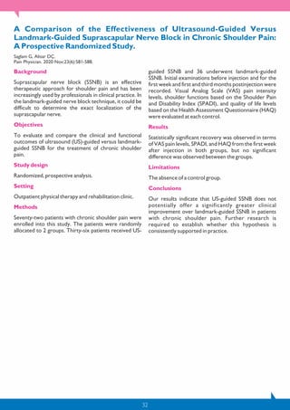 32
A Comparison of the Effectiveness of Ultrasound-Guided Versus
Landmark-Guided Suprascapular Nerve Block in Chronic Shoulder Pain:
A Prospective Randomized Study.
Saglam G, Alisar DÇ.
Pain Physician. 2020 Nov;23(6):581-588.
Background
Suprascapular nerve block (SSNB) is an effective
therapeutic approach for shoulder pain and has been
increasingly used by professionals in clinical practice. In
the landmark-guided nerve block technique, it could be
difficult to determine the exact localization of the
suprascapular nerve.
Objectives
To evaluate and compare the clinical and functional
outcomes of ultrasound (US)-guided versus landmark-
guided SSNB for the treatment of chronic shoulder
pain.
Study design
Randomized, prospective analysis.
Setting
Outpatient physical therapy and rehabilitation clinic.
Methods
Seventy-two patients with chronic shoulder pain were
enrolled into this study. The patients were randomly
allocated to 2 groups. Thirty-six patients received US-
guided SSNB and 36 underwent landmark-guided
SSNB. Initial examinations before injection and for the
first week and first and third months postinjection were
recorded. Visual Analog Scale (VAS) pain intensity
levels, shoulder functions based on the Shoulder Pain
and Disability Index (SPADI), and quality of life levels
based on the Health Assessment Questionnaire (HAQ)
were evaluated at each control.
Results
Statistically significant recovery was observed in terms
of VAS pain levels, SPADI, and HAQ from the first week
after injection in both groups, but no significant
difference was observed between the groups.
Limitations
The absence of a control group.
Conclusions
Our results indicate that US-guided SSNB does not
potentially offer a significantly greater clinical
improvement over landmark-guided SSNB in patients
with chronic shoulder pain. Further research is
required to establish whether this hypothesis is
consistently supported in practice.
 
