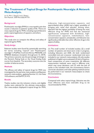 33
The Treatment of Topical Drugs for Postherpetic Neuralgia: A Network
Meta-Analysis.
Liu X, Wei L, Zeng Q, Lin K, Zhang J.
Pain Physician. 2020 Nov;23(6):541-551.
Background
Postherpetic neuralgia (PHN) is a neuropathic pain that
causes a reduction in patients' quality of life. There are
many topical drugs for PHN, including topical lidocaine
patch, topical application of capsaicin, and others.
Objectives
This study aims to compare the efficacy and safety of
topical drugs for PHN.
Study design
Relevant studies were found by systemically searching
for terms including "topical" and "Postherpetic
neuralgia" in PubMed, Cochrane library, MEDLINE, and
EMBASE databases (inception through June 12, 2019).
The primary outcome was the percentage of change in
the Numeric Rating Scale or the Visual Analog Scale
scores from baseline. The secondary outcome was the
number of adverse events.
Methods
The efficacy and safety of topical drugs for PHN was
investigated by the pairwise meta-analysis and Bayesian
network meta-analysis, applying Revman 5.3, the Stata
14.0 software, and GeMTC 0.14.3.
Results
Twelve studies met the inclusion criteria, and eligible
studies were selected for the ultimate meta-analysis.
Our meta-analysis displayed 6 topical drugs for PHN.
Lidocaine, high-concentration capsaicin, and
aspirin/diethyl ether (ADE) had a higher possibility of
bringing pain relief than placebo. Among them,
lidocaine had the highest possibility of being the most
effective drug for PHN and had the statistical
significances compared with diclofenac, high-
concentration capsaicin, indomethacin, low-
concentration capsaicin, and placebo, and lidocaine was
significantly preferable than other effective drugs in the
aspect of safety.
Limitations
(1) The small number of included studies; (2) a small
number of patients and short-term trials in progress,
including lidocaine and ADE; (3) both randomized
controlled trial and crossover randomized trial were
included in our network meta-analysis; (4) only studies
published in English were evaluated; (5) lack of head-to-
head comparisons of some treatments; (6) different
measurement methods were used in different trial,
which may cause deviation; and (7) with the lack of
cycles in the included trials, the inconsistency factors
cannot be calculated, and node-splitting method cannot
be performed in our network meta-analysis to check
the inconsistency.
Conclusions
Compared with other topical drugs, lidocaine was the
most effective and most tolerable drug to be
recommended for PHN.
 
