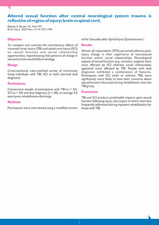 3
Altered sexual function after central neurological system trauma is
reflective of region of injury; brain vs spinal cord.
Baguley IJ, Barden HL, Nott MT.
Brain Injury. 2020 Nov; 13-14:1732-1740.
Objective
To compare and contrast the contributory effects of
traumatic brain injury (TBI) and spinal cord injury (SCI)
on sexual function and social relationship
opportunities, hypothesizing that patterns of change in
sexual function would follow etiology.
Design
Cross-sectional, case-matched survey of community
living individuals with TBI, SCI or both (termed dual
diagnosis).
Participants
Consecutive sample of participants with TBI (n = 25),
SCI (n = 24) and dual diagnosis (n = 28), an average 3.6
years post-rehabilitation discharge.
Methods
Participants were interviewed using a modified version
of the ‘Sexuality after Spinal Injury Questionnaire.’
Results
Almost all respondents (97%) perceived adverse post-
injury change in their experience of neurosexual
function and/or social relationships. Physiological
aspects of sexual function (e.g., erection, orgasm) were
most affected by SCI whereas social relationships
appeared more affected by TBI. People with dual
diagnoses exhibited a combination of features.
Participants with SCI (with or without TBI) were
significantly more likely to have their concerns about
sexual function discussed during rehabilitation than the
TBI group.
Conclusion
TBI and SCI produce predictable impacts upon sexual
function following injury, the impact of which were less
frequently addressed during inpatient rehabilitation for
those with TBI.
 