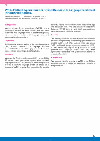 4
White Matter Hyperintensities Predict Response to Language Treatment
in Poststroke Aphasia.
Varkanitsa M, Peñaloza C, Charidimou A, Caplan D, Kiran S.
Neurorehabilitation and neural repair. 2020 Oct; 10:945-53.
Background
White matter hyperintensities (WMH) are a
radiological marker of brain health that has been
associated with language status in poststroke aphasia;
however, its association with language treatment
outcomes remains unknown.
Objective
To determine whether WMH in the right hemisphere
(RH) predict response to language therapy
independently from demographics and stroke
lesion–related factors in poststroke aphasia.
Methods
We used the Fazekas scale to rate WMH in the RH in
30 patients with poststroke aphasia who received
language treatment. We developed ordinal regression
models to examine language treatment effects as a
function of WMH severity after controlling for aphasia
severity, stroke lesion volume, time post onset, age,
and education level. We also evaluated associations
between WMH severity and both pre-treatment
naming ability and executive function.
Results
The severity of WMH in the RH predicted treatment
response independently from demographic and stroke-
related factors such that patients with less severe
WMH exhibited better treatment outcome. WMH
scores were not significantly correlated with
pretreatment language scores, but they were
significantly correlated with pretreatment scores of
executive function.
Conclusion
We suggest that the severity of WMH in the RH is a
clinically relevant predictor of treatment response in
this population.
 