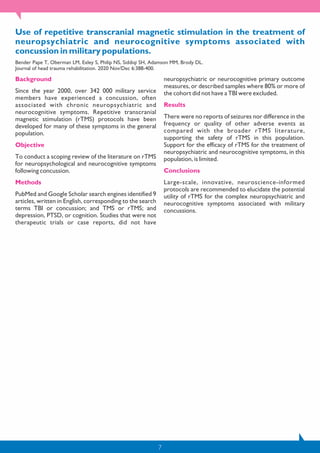 7
Use of repetitive transcranial magnetic stimulation in the treatment of
neuropsychiatric and neurocognitive symptoms associated with
concussion in military populations.
Bender Pape T, Oberman LM, Exley S, Philip NS, Siddiqi SH, Adamson MM, Brody DL.
Journal of head trauma rehabilitation. 2020 Nov/Dec 6:388-400.
Background
Since the year 2000, over 342 000 military service
members have experienced a concussion, often
associated with chronic neuropsychiatric and
neurocognitive symptoms. Repetitive transcranial
magnetic stimulation (rTMS) protocols have been
developed for many of these symptoms in the general
population.
Objective
To conduct a scoping review of the literature on rTMS
for neuropsychological and neurocognitive symptoms
following concussion.
Methods
PubMed and Google Scholar search engines identified 9
articles, written in English, corresponding to the search
terms TBI or concussion; and TMS or rTMS; and
depression, PTSD, or cognition. Studies that were not
therapeutic trials or case reports, did not have
neuropsychiatric or neurocognitive primary outcome
measures, or described samples where 80% or more of
the cohort did not have a TBI were excluded.
Results
There were no reports of seizures nor difference in the
frequency or quality of other adverse events as
compared with the broader rTMS literature,
supporting the safety of rTMS in this population.
Support for the efficacy of rTMS for the treatment of
neuropsychiatric and neurocognitive symptoms, in this
population, is limited.
Conclusions
Large-scale, innovative, neuroscience-informed
protocols are recommended to elucidate the potential
utility of rTMS for the complex neuropsychiatric and
neurocognitive symptoms associated with military
concussions.
 