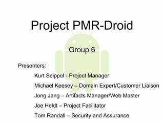 Project PMR-Droid Group 6 Presenters:  Kurt Seippel - Project Manager Michael Keesey – Domain Expert/Customer Liaison Jong Jang – Artifacts Manager/Web Master Joe Heldt – Project Facilitator Tom Randall – Security and Assurance 
