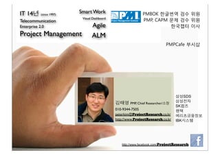 IT 14년 (since 1997)   Smart Work                          PMBOK 한글번역 검수 위원
                       Visual Dashboard
Telecommunication                                         PMP, CAPM 문제 검수 위원
Enterprise 2.0               Agile                                  한국챕터 이사
Project Management           ALM
                                                                       PMPCafe 부시삽




                                                                             삼성SDS
                                          김태영 PMP, Chief Researcher/소장       삼성전자
                                                                             SK컴즈
                                          010-9344-7505                      팬택
                                          peterkim@ProjectResearch.co.kr     메리츠금융정보
                                          http://www.ProjectResearch.co.kr   IBK시스템




                                             http://www.facebook.com/ProjectResearch
 