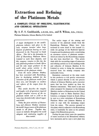 Extraction and Refining
of the Platinum Metals
A COMPLEX CYCLE OF SMELTING, ELECTROLYTIC
AND CHEMICAL OPERATIONS
By A. F. S. Gouldsmith, A.R.s.M., B.s~.,and B. Wilson, B.s~.,F.R.I.C.
Platinum Refineries, Johnson Matthey & Co Limited
A major development in the world’s
platinum industry took place in the
early nineteen twenties when large
deposits of platinum bearing ore were
discovered in the Transvaal in South
Africa. This led to the formation in
1931 of Rustenburg Platinum Mines
Limited to work these deposits, and
this company remains to this day the
only platinum producer in South Africa
and the only major producer in the
world whose prime activity is the
extraction of the platinum metals.
From the outset Johnson Matthey
has been associated with Rustenburg,
$rst in developing methods for the
extraction of the platinum metals from
these OTCS, and thereafter as smelters
and rejners of the output from the
mines.
This article describes the complex
and lengthy cycle of operations required
to effect complete recovery of the six
platinum metals and to yield at the
same time electrolytically rejned copper
and nickel.
Today the joint activities of Rusten-
burg and Johnson Matthey constitute
the world’s largest source of theplatinum
metals in all forms. Together they
ensure to industry throughout the world
adequate and continuing supplies of
these metals.
Platinum MetalsRev., 1963, 7 , (41,136-143 136
The earlier stages of the mining and
recovery of the platinum metals from the
Rustenburg Platinum Mines have been
reviewed in some detail in this journal (I),
while the geology of the Bushveld Igneous
Complexand the platinum reefs-constituting
an enormous reserve of platinum metals-
which are mined by the Rustenburg company
has also been described (2). This article
deals with the succeeding stages of extraction
and refining carried out in the smelting works
and refineries of Johnson Matthey & Co
Limited in order to bring the concentrates
received from the mining company into
marketable forms.
Operations conducted at the mine result
in two products-a rich gravity concentrate
which is passed directly to the wet process
refinery of Johnson Matthey, and a converter
matte that has been worked up from the
flotation concentrate. This matte is cast and
either prepared for shipment to the Johnson
Matthey smelter at Brimsdown in the United
Kingdom or sent to Matte Smelters (Pty.)
Limited, a company formed in South Africa
in 1952 as a joint subsidiary of Rustenburg
Platinum Mines and Johnson Matthey in
order to cope with the increasing output
from the mines. The process operated at
this plant, which is adjacent to the Rustenburg
mine, is essentially the same as the primary
stagesof the Brimsdownprocess.
During the past thirty years the quantities
of matte received at the Brimsdown refinery
have increased, and in 1950a new plant was
 