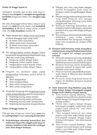 Soalan 18 hingga Soalan 21
Sebahagiandaripadaayat berikut telah digarisi.
Bahagianyangbergaris itu mungkin mengandungi
kesalahan penggunnanbnlnsantnu mungkin jrg"
tidak.
lika andn ftrcnganggapbahnwabahnsnbnhaginnyantg
bergarisitu salah dan perlu diubah, sndahendaklah
menandakan A, B atnu C sebagaipililnn jnwapnn
andn.lika tiada kesalahan tandoktn D.
18 Tugas sebagai guru dalam mana masyarakat
di dunia dianggap tugas yang mulia.
A di dalam mana masyarakat
B dalam mana-mana masyarakat
C di dalam mana-mana masyarakat
D dalam mana masyarakat
19 Dia mengucapkan syukur dengan Tuhan
kerana telah mengurniainya tubuh badan yang
sihat dan rezeki yang melimpah.
A mengucap syukur dengan Tuhan
B mengucap syukur kepada Tuhan
C mengucapkan syukur kepada Tuhan
D mengucapkan syukur dengan Tuhan
20 Program itu diadakan demi untuk
mengeratkan hubungan u.,turu ku.rr., di
Malaysia.
A demi mengeratkan
B demi mempereratkan
C demi untuk mempereratkar-r
D demi untuk mengeratkan
21 Penduduk Kampung Setiabergotong-royong
untuk memperlebarkan jalan ke kampung itu.
A bergotong-royong untuk melebar
B bergotong-royong untuk perlebarkan
C bergotong-royong untukmemperlebar
D bergotong-royonguntukmemperlebarkan
Soalan 22 hingga Soalan 24
Pilih ayat yang mempunyaimsksutlyang sama ntau
yangpaling hampir denganayatyang dicetak tebal.
22 Perkembangan teknologi komunikasi dan
maklumat yang serba canggih pada masa ini
mampu membawa kita meneroka pelbagai
jenis ilmu dengan berkesan.
A Pelbagai jenis ilmu yang boleh didapati
melalui kecanggihan pada masa ini
berupaya untuk mengembangkan fikiran
kita.
B Dengan menggunakan pelbagai jenis ilmu
yang lebih berkesan kita mampu
mengembangkan teknologi yang serba
canggih pada masa ini.
C Kemajuan teknologi komunikasi dan
maklumat terkini telah berjaya meneroka
pemikiran kita agar celik dengarrpelbagai
jenis ilmu.
D Kini, kemajuan teknologi komunikasi dan
maklumat yang serba moden
membolehkan kita menguasai berbagai-
bagai jenis pengetahuan dengan lebih
berkesan.
23 Kerajaan telah bersetuju untuk menjadikan
enam perayaan yang melibatkan kaum-kaum
utama di negara ini sebagai perayaan
nasional.
A Sebanyakenam perayaan yang melibatkan
kaum-kaum utama di negara ini telah
dijadikan perayaannasionaloleh kerajaan.
B Kerajaan bersetuju untuk menjadikan
perayaan nasional di negara kita terdiri
daripada enam kaum utama.
Perayaannasional yang melibatkan kaum-
kaum utama di Malaysia akan diadakan
oleh kerajaan.
Perayaan utama bagi kaum-kaum di
negara ini dijadikan perayaan nasional
oleh kerajaan.
Amin menyesali sikap Bakhtiar yang tidak
mahu belaiar dengan bersungguh-sungguh
hingga nasib rakannya begitu malang.
A Amin berkata kepada Bakhtiar, "Aku
sungguh menyesal kerana dia tidak mahu
belajar dengan bersungguh hingga begitu
malang nasibku."
B "Kalau dulu engkau belajar dengan
bersungguh-sungguh, sudah tentu nasib
engkau tidak seperti ini," kata Amin
kepada Bakhtiar.
C "Aku sungguh menyesal atas sikap
engkau yang tidak mahu belajar dengan
bersungguh-sungguh hingga begini
malang nasib engkau," kata Amin kepada
Bakhtiar.
D Amin berkata kepada Bakhtiar, "Aku
sungguh menyesal dengan nasib malang
engkau yang tidak mahu belajar dengan
be.rsungguh-sungguh."
C
D
24
 