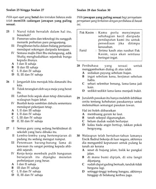Soalan25hingga Soalan27
Pilihayat-ayatyangbetul dnntentukanbahawaanda
telahmemilih cadanganjawapan yang paling
sesuai.
25 Nurul tidak bersalah dalam hal itu,
benarkah?
Pameran sains dan teknologi itu sungguh
menarik perhatian para pengunjung.
Penglibatan belia dalam bidang pertanian
mendapat sokongan daripada kerajaan.
Semasamajlis Hari Ibu melangsung, adik
Shafiq menghadiahkan sejambak bunga
kepada ibunya.
I dan II sahaja
II dan III sahaja
I, II dan IV sahaja
il, ilI dan IV sahaja
]anganlah kita merajuk bila dimarahi ibu
kita.
Tidak terangkat oleh sayameja yang berat
itu.
Latihan bola sepak akan tetap diteruskan
walaupun hujan lebat.
Buatlah kerja sambilan dahulu sementara
mendapat pekerjaan tetap.
I, II dan III sahaja
I, II dan IV sahaja
I, III dan IV sahaja
II,'IlI dan IV sahaja
Semua guru yang sedang berkhidmat di
sekolah yang baru dibuka itu.
Lembu-lembu yang bertempiaran di
padang itu sedang meragut rumput.
Penemuan barang-barang lama di
kawasan itu sangat penting kepada ahli-
ahli sejarah.
26
Soalan28 dan Soalan30
Pilih jawapanyang paling sesuaibagipernyataan-
pernyataanyangberknitandenganperibahasndi baussh
ini.
Pak Kasim : Kamu perlu menyimpan
sebahagian kecil daripada
pendapatan kami itu untuk
persediaan jika ditimpa
kesusahan.
Farid : Terima kasih atas nasihat Pak
Kasim, saya akan sentiasa
beringat-ingat.
28 Peribahasa yang sesuai untuk
menggambarkan dialog di atas ialah
A sediakan payung sebelum hujan.
B ingat sebelum kena, berjimat sebelum
habis.
C sehari selembar benang, lama-lama jadi
kain.
D sedikit-sedikit lama-lama menjadi bukit.
]urulatih pasukan itu hanya melebih-lebihkan
cerita tentang kehebatan pasukannya untuk
melemahkan semangat pasukan lawan.
Hal ini boleh diibaratkan
A membuang garam ke laut.
B tanah sekepal digunungkan.
C belum duduk sudah berlunjur.
D kalau tiada angin bertiup, takkan pokok
bergoyang.
Walaupun telah bertahun-tahun lamanya
Encik Badrul bekerja di luar negara, akhirnya
dia mengambil keputusan untuk pulang ke
tanah air kerana
A sesat di hujung jalan, balik ke pangkal
jalan.
B di mana bumi dipijak, di situ langit
dijunjung.
sudah dapat gading bertuah, tanduk tidak
berguna lagi.
setinggi-tinggi terbang bangau, akhirnya
hinggap di belakang kerbau juga.
27
II
m
ry
A
B
C
D
29
il
ilI
ry
A
B
C
D
m
ry
D
A
B
C
D
30
Kerja-kerja membaik pulih
bersejarah itu dijangka
perbelanjaan yang besar.
I dan II sahaja
III dan IV sahaja
I, II dan IV sahaja
il, nI dan IV sahaja
bangunan
menelan
 