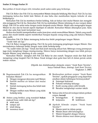 Soalan 3L hingga Soalan 35
Bacapetikan di bnwahdenganteliti, kemudianjazuabsoalan-soalanyang berikutnya.
Pak Cik Bakar dan Pak Cik Isa menyambrrt Matain daripada belakang Mat Daud. Pak Cik Isa lalu
memegang kedua-dua belah kaki Matain di atas bahu dan membiarkan kepala terkulai di atas
belakangnya.
Kemudian Pak Cik Isa membawa berlari keliling. Ada air keluar dari mulut Matain dan mengalir
atas punggung Pak Cik Isa. Kemudian Pak Cik Isa meletakkan Matain telentang di atas rurnput dekat
telaga. Pak Cik Isa sedut nafas dengan mulut daripada mulut Matain. Majid cuba mengangkat lengan
Matain ke atas dan ke bawah seperti dipelajari di sekolah. Kemudian Matain ditiarapkan pula. Sedu
emak dan sedu Kak Jarah bertambah kuat.
Kedua-dua berdiri memperhatikan usaha jiran-jiran untuk memulihkan Matain. Tubuh yang masih
panas dan masih lembik seperti memberikan harapan kepada orang-orang yang ada bahawa Matain
akan pulih.
Kemudian Pak Cik Bakar memegang kedua-dua belah pergelangan tangan Matain.
"Sudoh tidsk ada lagi."
Pak Cik Bakar menggeleng-geleng. Pak Cik Isa pula memegang pergelangan tangan Matain. Dan
merasakannya beberapa ketika dengan mata tidak berkelip-kelip.
"Ya, sudah tidak ada lagi." Emak dan Kak Jarah meraung sekuat hati. Beberapa orang perempuan
juga mula menghisap hingus masing-masing. Sitiawa hanya memandang dengan rasa tidak percaya
kepada Matain yang telentang di atas rumput.
Kemudian Matain diangkat oleh Pak Cik Bakar ke atas rumah. Thngisan emak dan Kak ]arah
mengiringi setiap langkah Pak Cik Bakar. Emak teringat akan gulai ikan keli di dalam periuk untuk
makan malam.
(Dipetik dan diubahsuaikan daripada cerpen "Anak Bumi Tercinta",
karya Fatimah Busu, antologi Anak Bumi Tercinta,
Tingkatan 3, DBP)
Berdasarkan petikan cerpen "Anak Bumi
Tercinta", apakah pengajaran yang dapat kita
amalkan dalam kehidupan bermasyarakat?
A Semangat kejiranan
B Prihatin terhadap keluarga
C Kasih sayang antara adik beradik
D Bersabar menghadapi suratan takdir
Semua nilai di ban ah terdapat dalam petikan
cerpen,kecuali
A kesungguhan.
B kerjasama.
Apakah klimaks cerpen "Anak bumi
Tercinta"?
A Matain jatuh ke dalam perigi
B Matain dicari oleh keluarganya
C Matain bergaduh dengan Sitiawa
D Matain ditemui mati dalam perigi
3L Bagaimanakah Pak Cik Isa mengesahkan
kematian Matain?
A Dengan mengesan denyutan nadi Matain
B Setelah melihat air keluar dari mulut
Matain
C Setelah memegang kedua-dua belah kaki
Matain
D Dengan melihat mata Matain yang tidak
berkelip-kelip
Antara yang berikut, yang manakah bukan
maksud frasa sudah tidak ada lagi?
A telah mati
B sampai ajal
C telah hilang
D menemui maut
34
C kerajinan.
D keikhlasan.
 