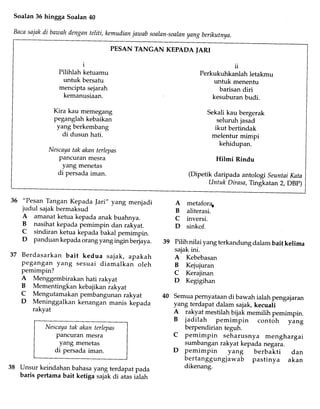 Soalan 36 hingga Soalan 40
Bacasaiakdi bawahdenganteliti, kemudianjawab soalan-soalanyang berikutnya.
PESAN TANGAN KEPADA IARI
1
Pilihlah ketuamu
untuk bersafu
mencipta sejarah
kemanusiaan.
Kira kau memegang
peganglah kebaikan
yang berkembang
di dusun hati.
Nescayatak akan terlepas
pancuran mesra
yang menetas
di persada iman.
u
Perkukuhkanlah letakmu
untuk menenfu
barisandiri
kesuburanbudi.
Sekalikau bergerak
seluruhjasad
ikut bertindak
melentur mimpi
kehidupan.
Hilmi Rindu
(Dipetik daripada antologi SeuntaiKata
Untuk Dirasa,Tingkatan2, DBp)
36 "Pesan Tangan Kepada Jari,,yang menjadi
judul sajak bermaksud
A amanat ketua kepada anak buahnya.
B nasihat kepada pemimpin dan rakyat.
C sindiran ketua kepada bakal pemimpin.
D panduan kepada orang yang irgi. berjaya.
37 Berdasarkan bait kedua sajak, apakah
pegangan yang sesuai diamalkan oleh
pemimpin?
A Menggembirakan hati rakyat
B Mementingkan kebajikan rakyat
I
Mengutamakan pembangunan rakyat
D Meninggalkan kenangan manis kepada
rakyat
metaforE
aliterasi.
inversi.
sinkof.
Pilih nilai yang terkandung dalam bait kelima
sajak ini.
A Kebebasan
B Kejujuran
C Kerajinan
D Kegigihan
Semua pernyataan di bawah ialah pengajaran
yang terdapat dalam sajak, kecuali
A rakyat mestilah bijak memilih pemimpin.
B jadilah pemimpin contoh yi.g
berpendirian teguh.Nescaya tak aknn terlepas
Pancuran mesra
yang menetas
di persada iman.
A
B
c
D
Unsur keindahan bahasa yang terdapat pada
baris pertama bait ketiga sajak di aias iaUn
pemimpin seharusnya menghargai
sumbanganrakyat kepadanegara.
pemimpin yang berbakti dan
bertanggungjawab pastinya akan
dikenang.
 