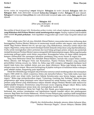 -f
Kertas2 Masa: Dua jam
Arahan
Kertas soalan ini mengandungi empat bahagian.Bahagian A terdiri daripada Bahagian A(i) dan
Bahagian A(ii). Anda dikehendskimenjawab kedua-dua bahagian tersebut. Bahagian B mesti dijawab.
Bahagian C mempunyailima pilihan dan andndikehendakimenjazaabsatu soalansahnja.Bahagian D mesti
dijawab.
Bahagian A(i)
[Masa yang dicadangkan:40 mhit]
[20 markah]
Bacapetikan di bawahdenganteliti. Berdasarkanpetikan tersebut,tulis sebuahringkasantentang usaha-usaha
yang dilakukan oleh Perdana Menteri untuk membangunkan negara. Panjangringkasanandahendaklah
tidak melebihi80 patah perkataan. Anda digalnkkanmengtunakan nyat sendiri tanpa mengubahmaksudasal
petikan.
Sebut sahaja nama Pak Lah atau Abdullah Ahmad Badawi, masyarakat akan terus terbayang akan
kesungguhan Perdana Menteri Malaysia ini memerangi musuh nombor satu negara, iaitu rasuah dan
dadah. Bagi Perdana Menteri kita ini, apa-apa juga yang dilakukannya, semuanya untuk rakyat dan
negara. Bagibeliau, setiap rakyat mesti mendapat faedah daripada setiap dasar yang diperkenalkannya.
Usaha untuk meningkatkan sektor pertanian dan taraf hidup golongan petani, nelayan dan penternak
menjadi keutamaan Perdana Menteri sejurus mengambil alih kepemimpinan negara. Beliau juga berusaha
memerangi pelbagai gejala sosial dalam masyarakat. Kesungguhan beliau ini dapat dilihat daripada
kempen antimerokok dan menangani kehadiran pendatang asing secara haram di negara kita.
Yang Amat Berhormat Datuk Seri Abdullah Ahmad Badawi, menulis teks ucapan beliau sendiri.
Beliau dibantu oleh Bahagian Polisi dan Komunikasi, Pejabat Perdana Menteri yang membuat
penyelidikan tentang sesuatu isu. Selain itu, beliau juga teliti orangnya sehinggakan kesilapan kecil
seperti tiada koma atau nokhtah dalam ayat pun dapat dihidunya. Beliau juga bekerja keras tidak
mengira masa dan tempat. Mesyuarat berlangsung di pejabat mahupun di kediaman beliau walaupun
pada sebelah malam, bergantung pada keperluan.
Datuk SeriAbdullah juga mengajak rakyat bersama-samanyauntuk membangunkan dan memajukan
negara. Oleh sebab itu, dalam ucapannya, beliau ada menyebut bahawa "Saya tidak mahu tuan-tuan
bekerja untuk saya tetapi mahu tuan-tuan bekerja bersama-sama saya kerana bangsa, agama dan
negara." Beliau j.tga memperkenalkan slogan "Cemerlang, Gemilang dan TerbTlang" dalam kerajaan
pimpinannya agar setiap pemimpin serta rakyat bermotivasi untuk berdaya maju. Selain itu, antara
perkara yang terawal yang dilakukannya selepas dilantik sebagai Perdana Menteri ialah melawat ke
pejabat-pejabat kerajaan, terutamanya yang berurusan secara langsung dengan rakyat. Beliau mahu
sektor awam mempercepat proses kerja dan meningkatkan kualiti kerja.
Menurut Timbaiannya, Datuk Seri Najib Tun Abd. Razak, gaya kepemimpinan Pak Lah terbuka,
berhemah dan sentiasa menekankan soal keprihatinan kepada masalah rakyat dan pembangunan
manusia. Bagi Datin Seri Endon Mahmood, Wanita PertamaMalaysia pula, suaminya telah menjalankan
tanggungjawab dengan cemerlangnya untuk membangunkan negara. Begitulah berwibaw anya Perdana
Menteri kita.
(Dipetik dan diubahsuaikan daripada rencana dalam keluaran khas,
"Setahun Menerajui Negara", Utusan Malaysia, Oktober 2004)
 